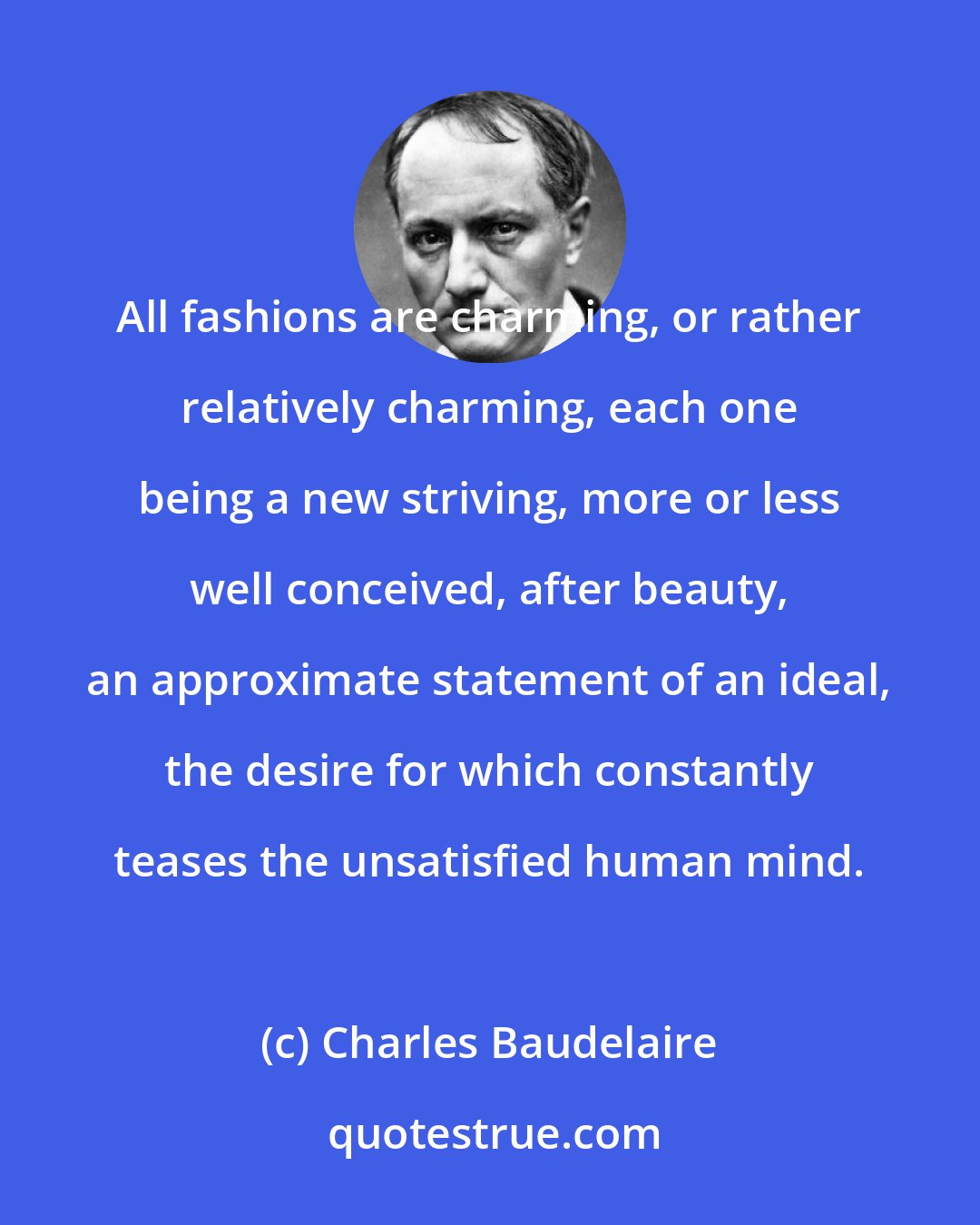 Charles Baudelaire: All fashions are charming, or rather relatively charming, each one being a new striving, more or less well conceived, after beauty, an approximate statement of an ideal, the desire for which constantly teases the unsatisfied human mind.