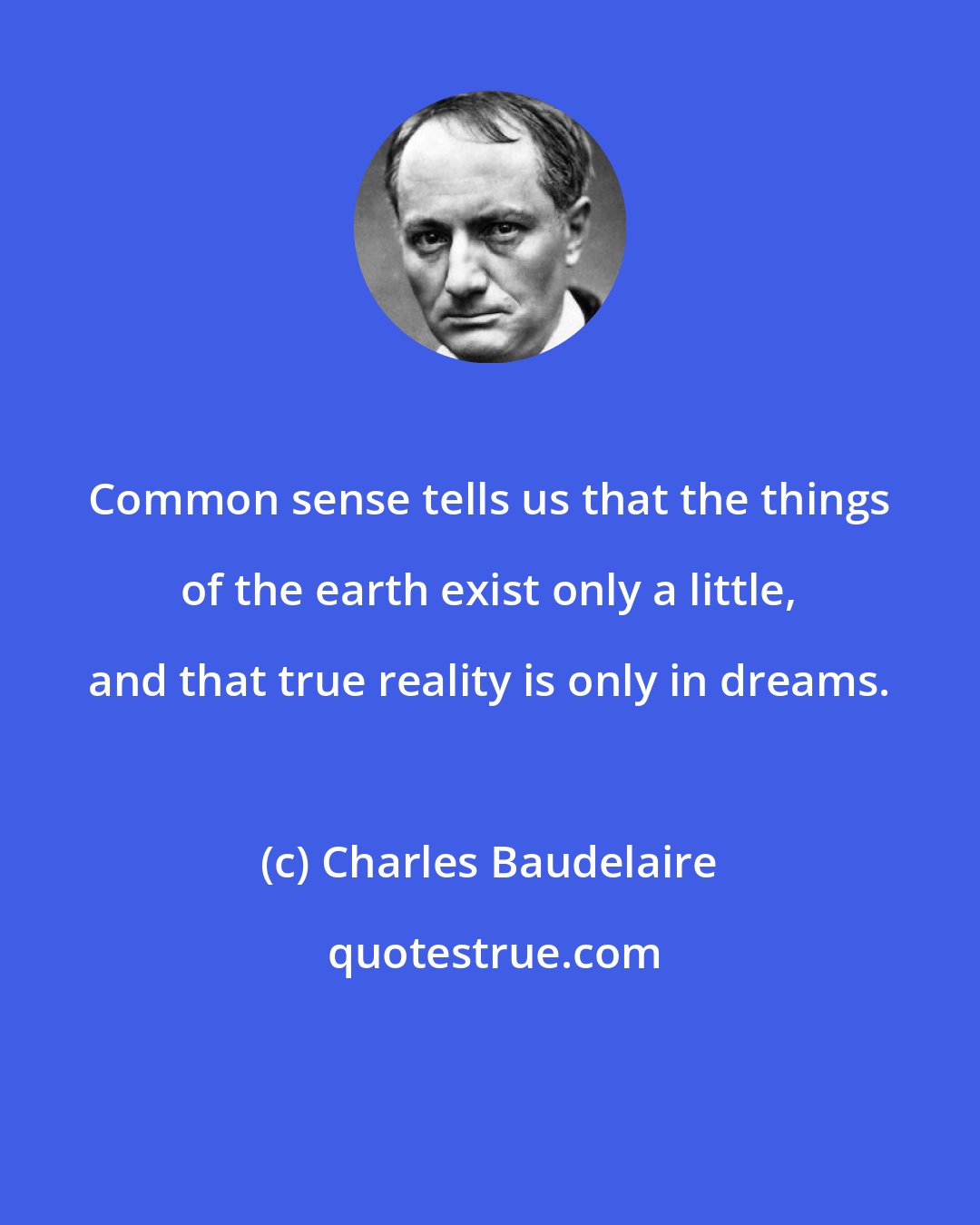 Charles Baudelaire: Common sense tells us that the things of the earth exist only a little, and that true reality is only in dreams.