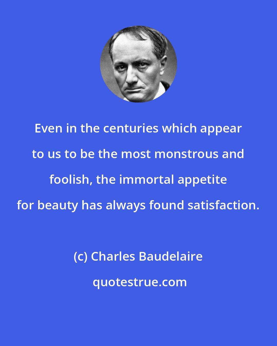 Charles Baudelaire: Even in the centuries which appear to us to be the most monstrous and foolish, the immortal appetite for beauty has always found satisfaction.