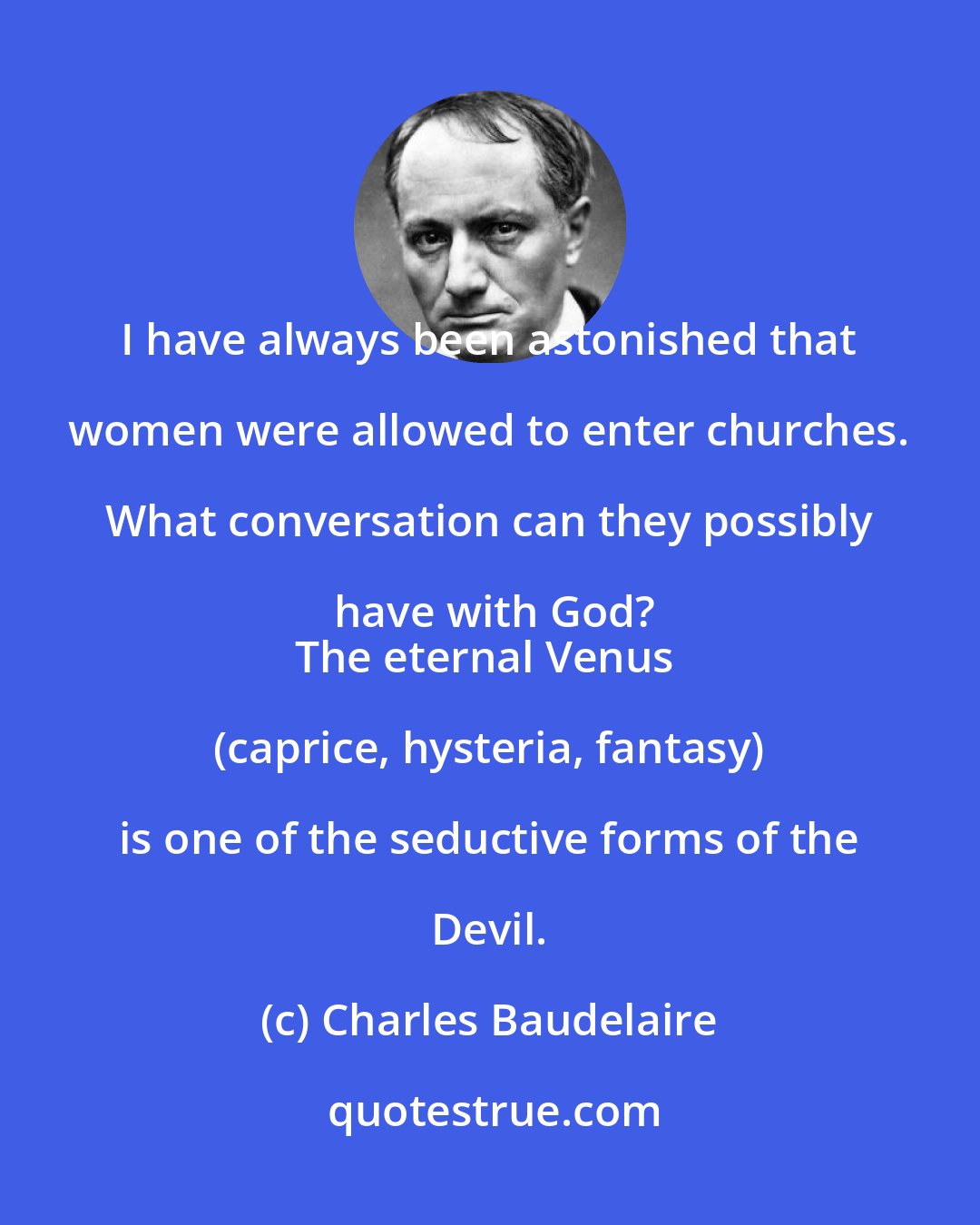 Charles Baudelaire: I have always been astonished that women were allowed to enter churches. What conversation can they possibly have with God?
The eternal Venus (caprice, hysteria, fantasy) is one of the seductive forms of the Devil.
