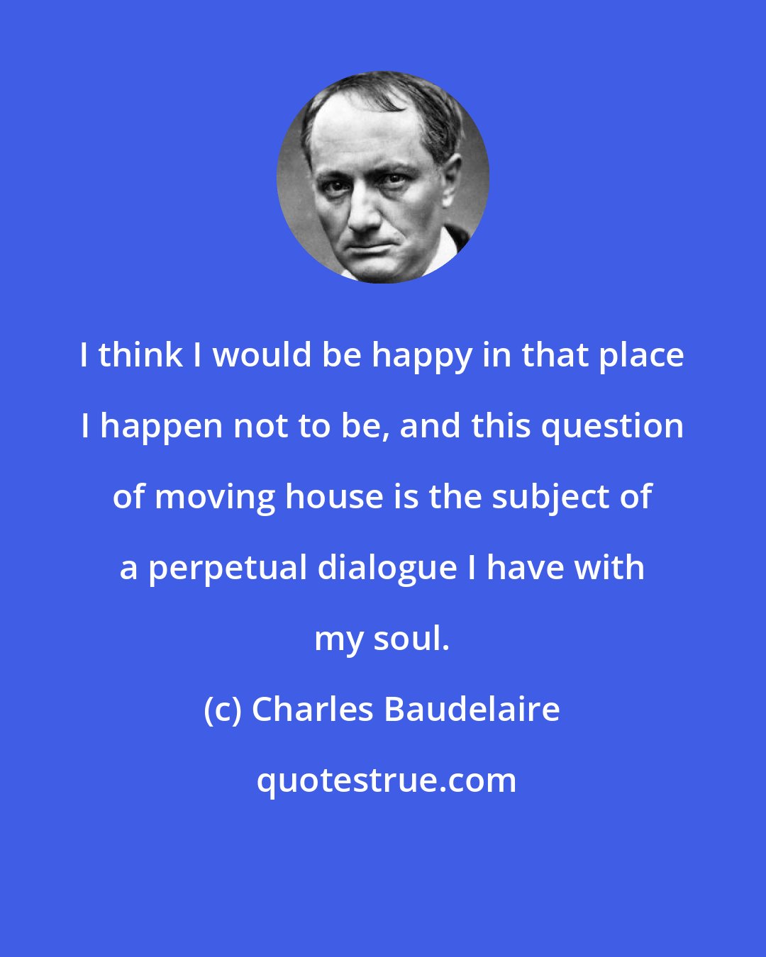 Charles Baudelaire: I think I would be happy in that place I happen not to be, and this question of moving house is the subject of a perpetual dialogue I have with my soul.