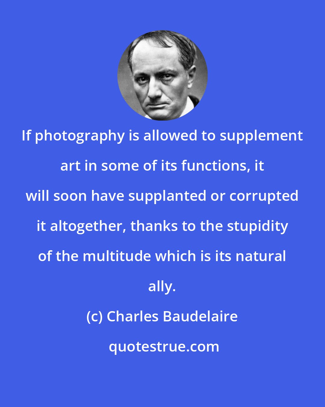 Charles Baudelaire: If photography is allowed to supplement art in some of its functions, it will soon have supplanted or corrupted it altogether, thanks to the stupidity of the multitude which is its natural ally.