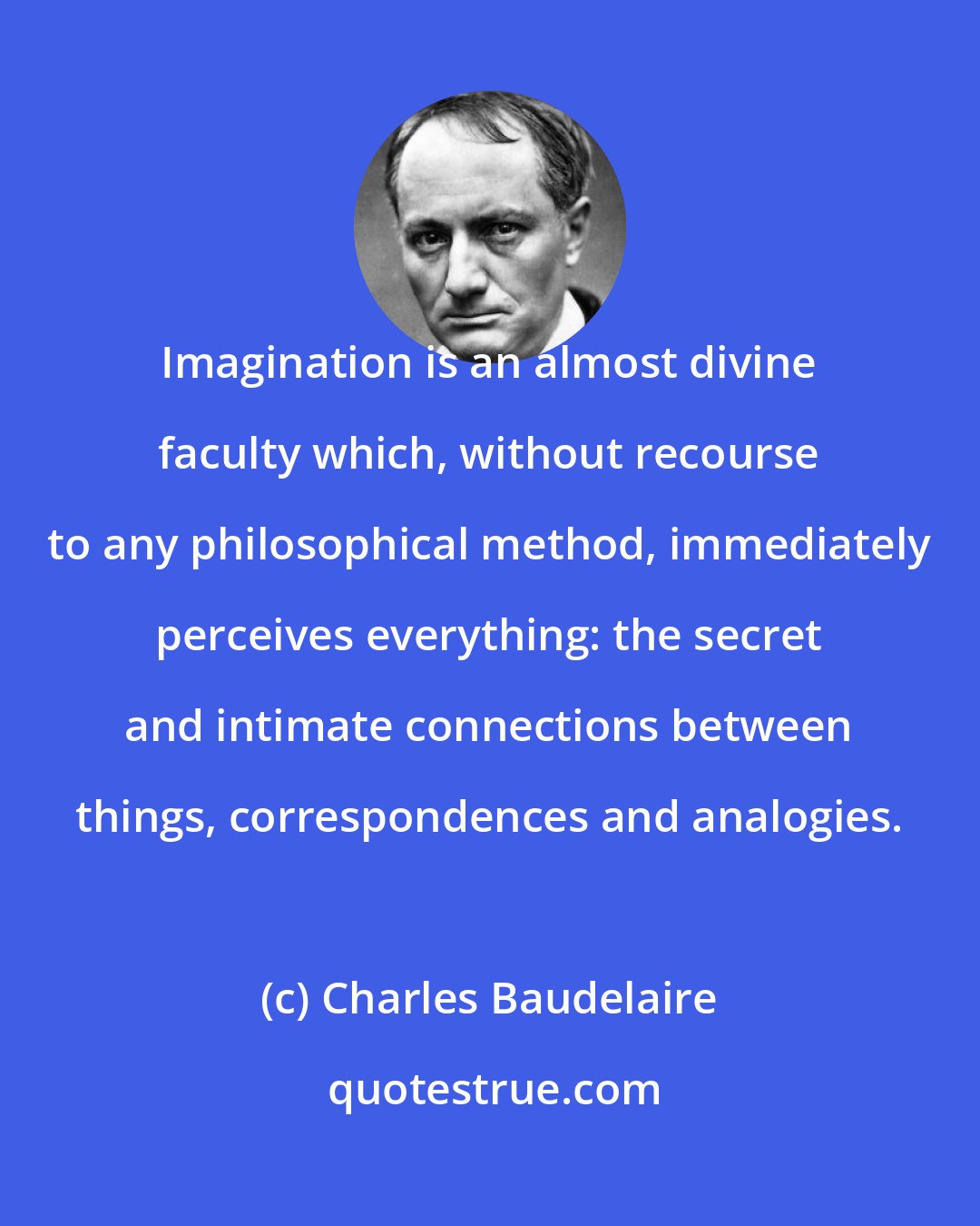 Charles Baudelaire: Imagination is an almost divine faculty which, without recourse to any philosophical method, immediately perceives everything: the secret and intimate connections between things, correspondences and analogies.