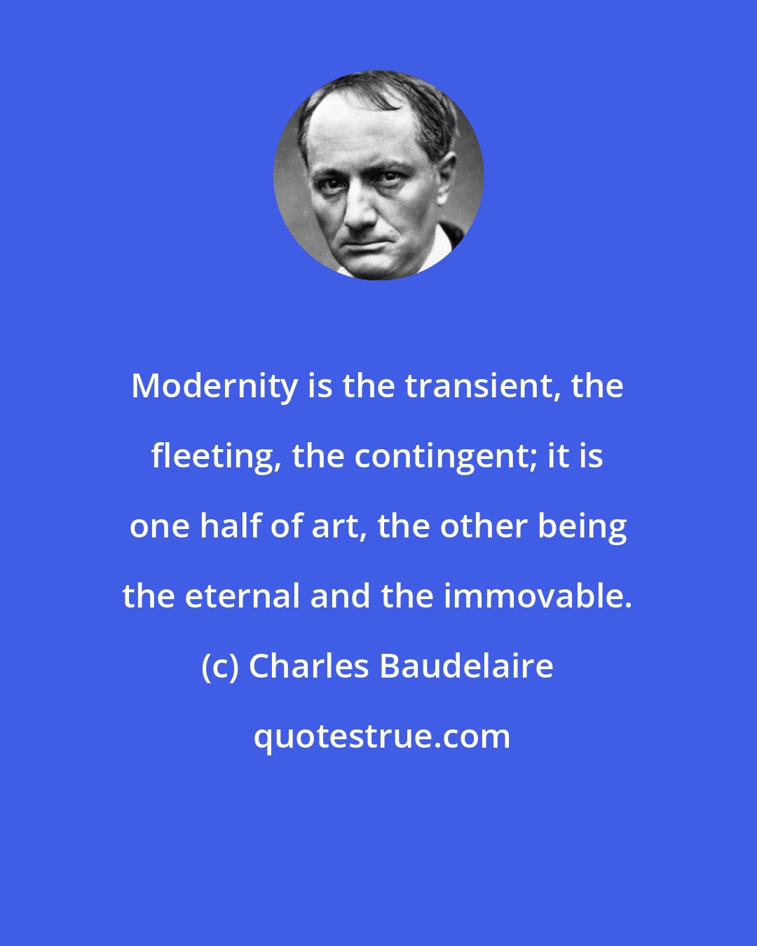 Charles Baudelaire: Modernity is the transient, the fleeting, the contingent; it is one half of art, the other being the eternal and the immovable.