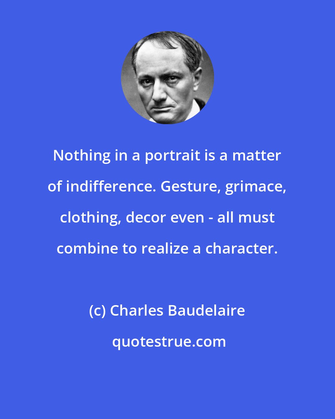 Charles Baudelaire: Nothing in a portrait is a matter of indifference. Gesture, grimace, clothing, decor even - all must combine to realize a character.