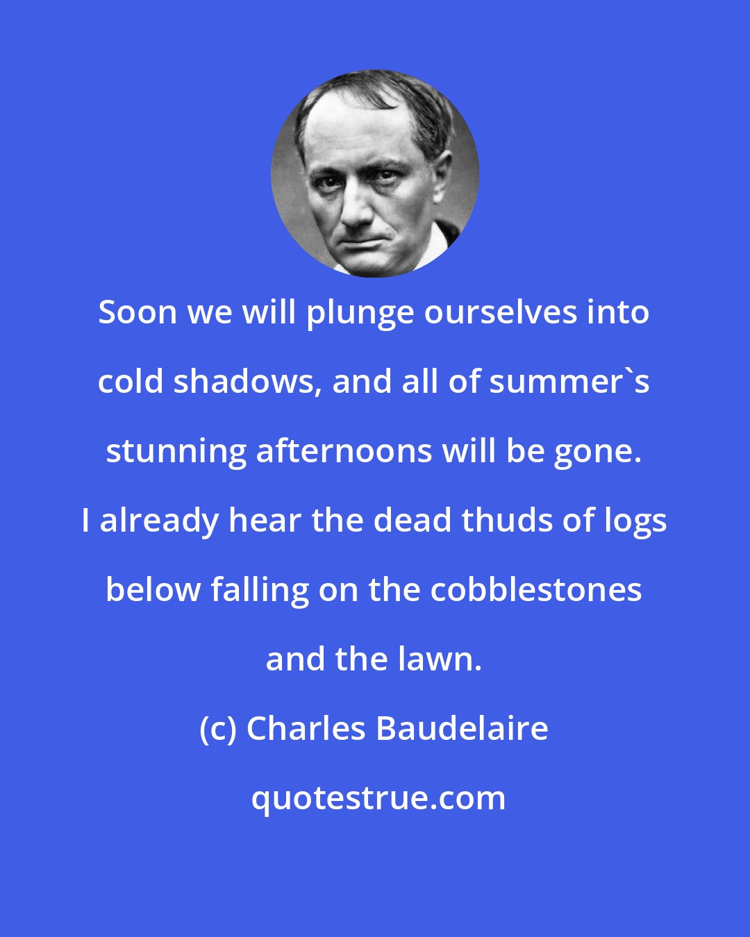 Charles Baudelaire: Soon we will plunge ourselves into cold shadows, and all of summer's stunning afternoons will be gone. I already hear the dead thuds of logs below falling on the cobblestones and the lawn.