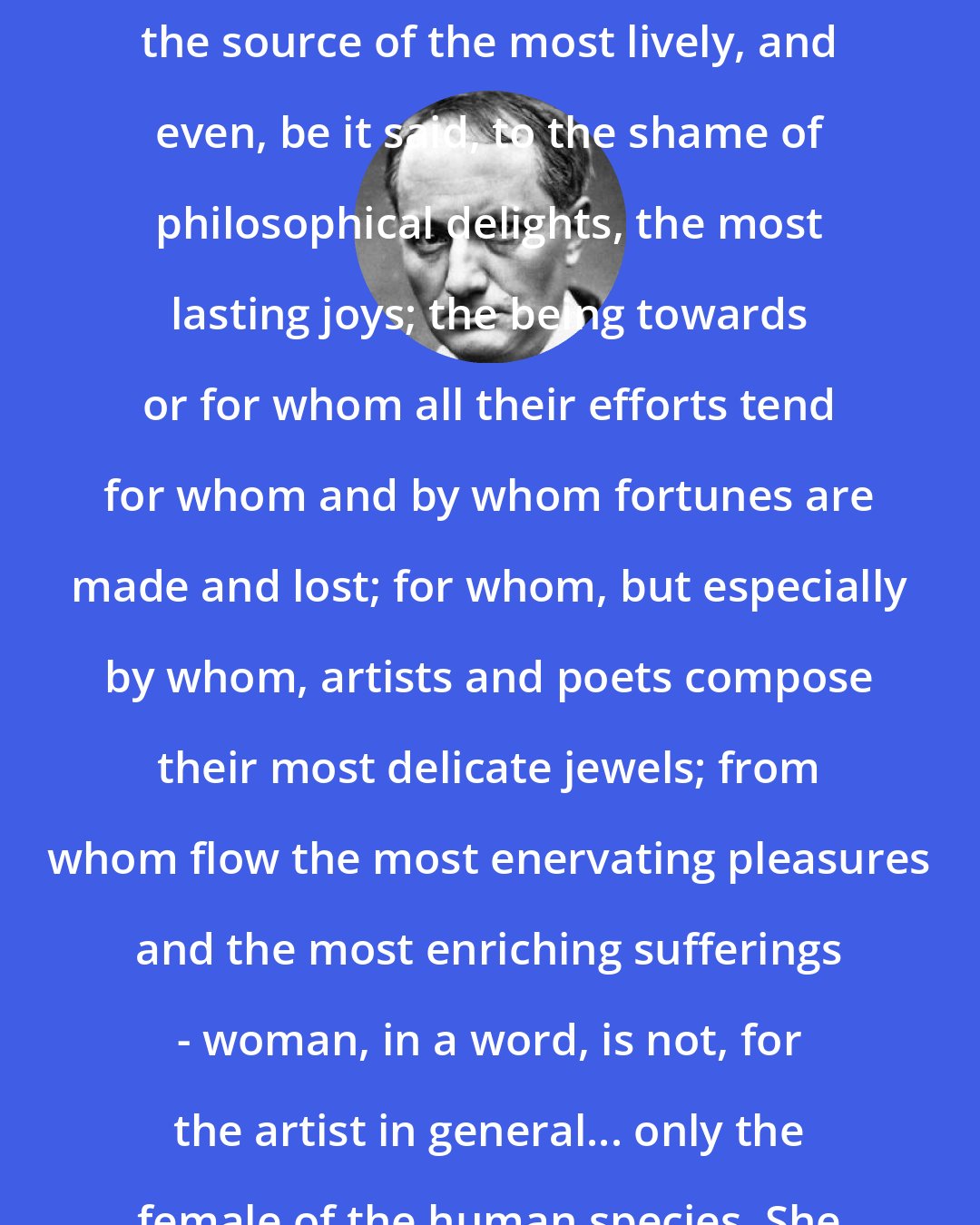 Charles Baudelaire: The being who, for most men, is the source of the most lively, and even, be it said, to the shame of philosophical delights, the most lasting joys; the being towards or for whom all their efforts tend for whom and by whom fortunes are made and lost; for whom, but especially by whom, artists and poets compose their most delicate jewels; from whom flow the most enervating pleasures and the most enriching sufferings - woman, in a word, is not, for the artist in general... only the female of the human species. She is rather a divinity, a star.