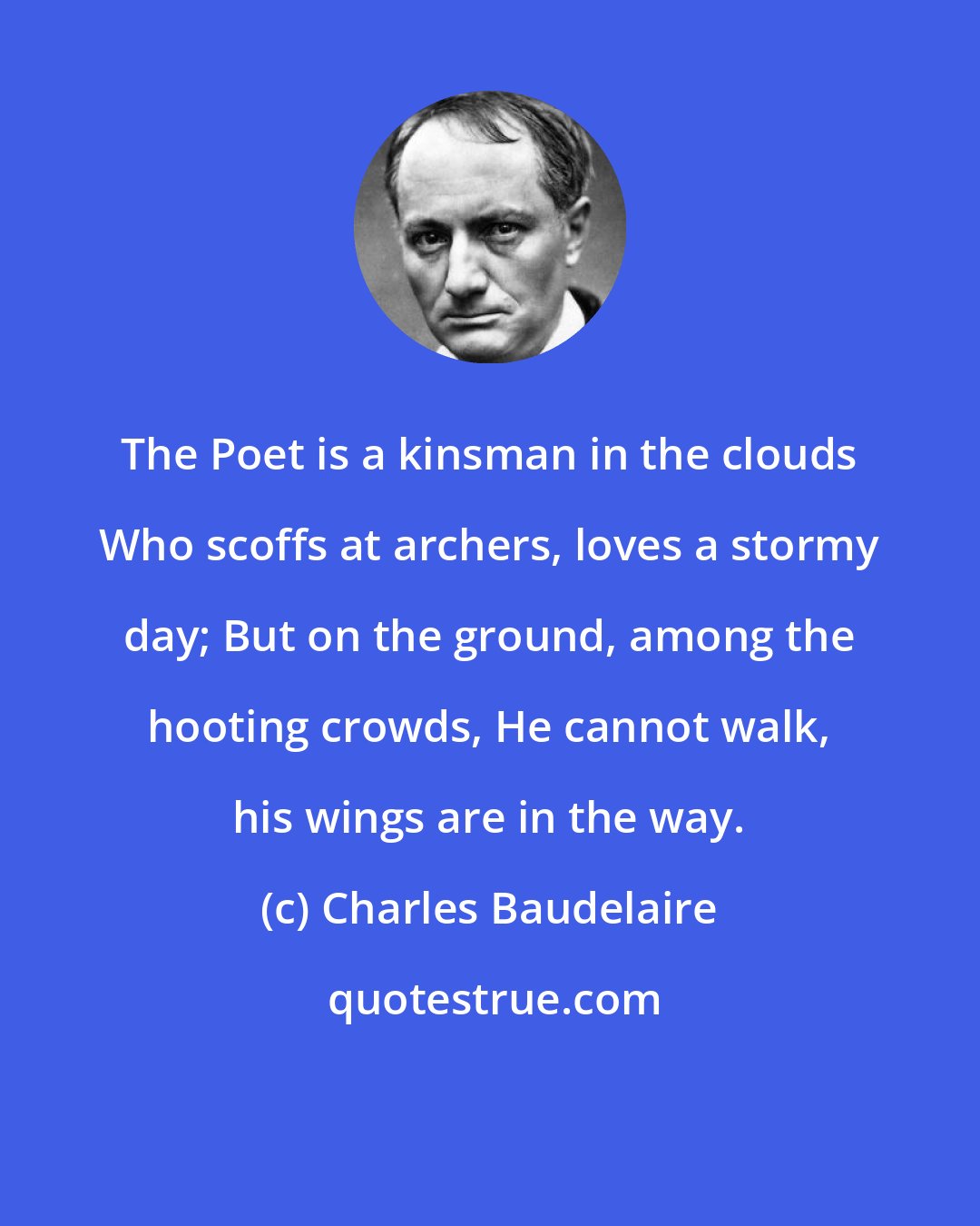 Charles Baudelaire: The Poet is a kinsman in the clouds Who scoffs at archers, loves a stormy day; But on the ground, among the hooting crowds, He cannot walk, his wings are in the way.