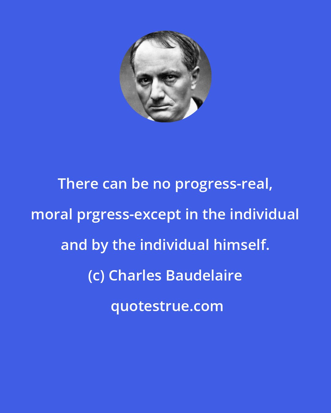 Charles Baudelaire: There can be no progress-real, moral prgress-except in the individual and by the individual himself.