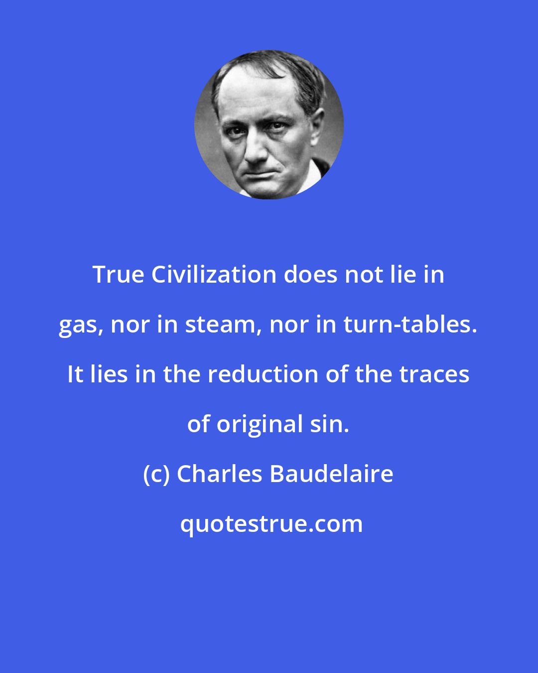 Charles Baudelaire: True Civilization does not lie in gas, nor in steam, nor in turn-tables. It lies in the reduction of the traces of original sin.