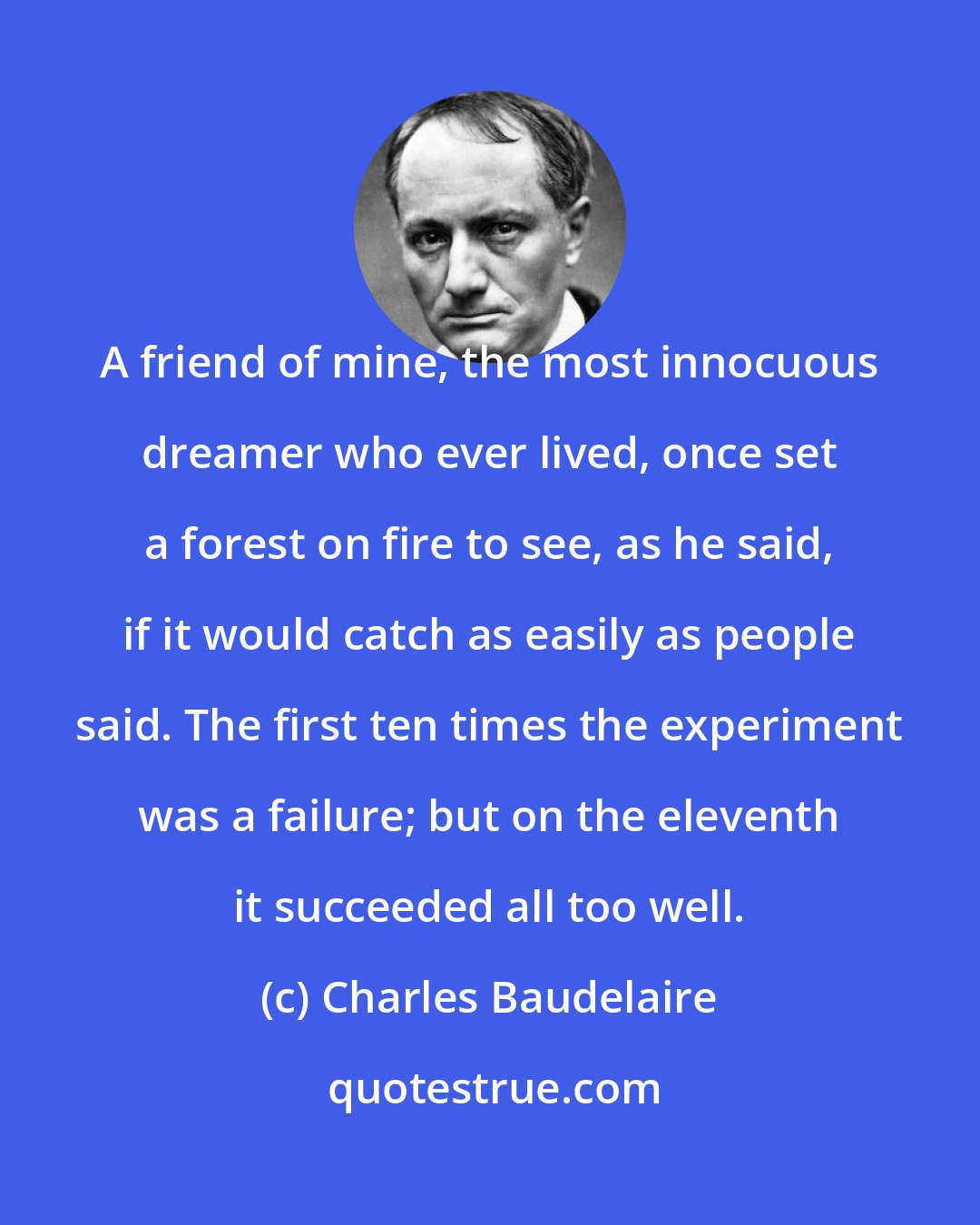 Charles Baudelaire: A friend of mine, the most innocuous dreamer who ever lived, once set a forest on fire to see, as he said, if it would catch as easily as people said. The first ten times the experiment was a failure; but on the eleventh it succeeded all too well.