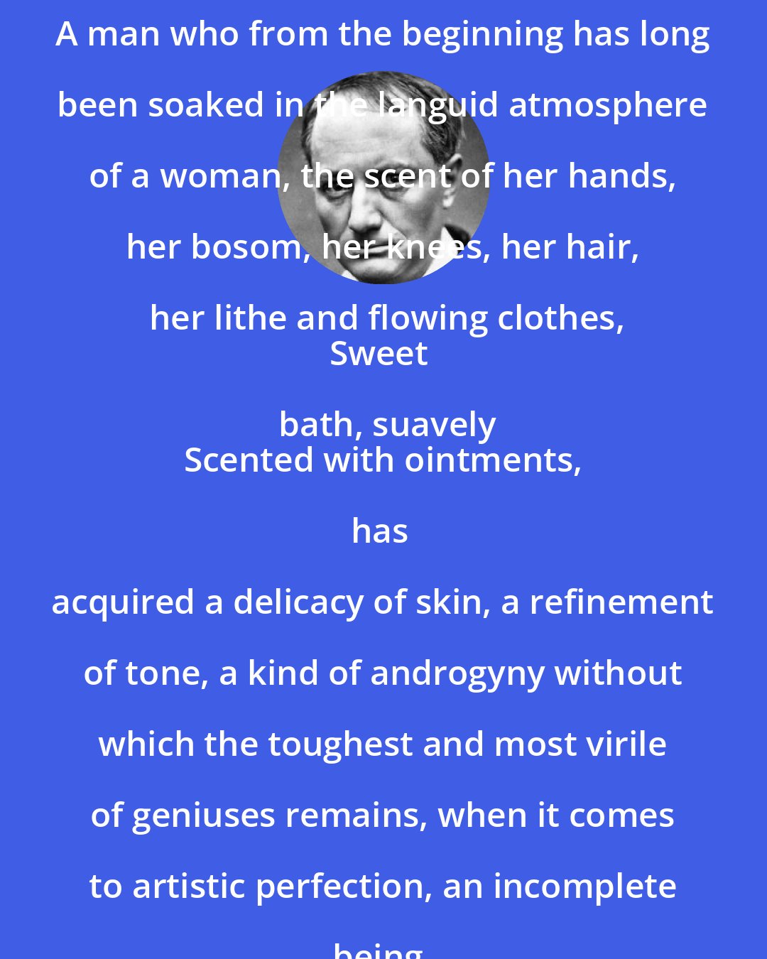 Charles Baudelaire: A man who from the beginning has long been soaked in the languid atmosphere of a woman, the scent of her hands, her bosom, her knees, her hair, her lithe and flowing clothes,
Sweet bath, suavely
Scented with ointments,

has acquired a delicacy of skin, a refinement of tone, a kind of androgyny without which the toughest and most virile of geniuses remains, when it comes to artistic perfection, an incomplete being.