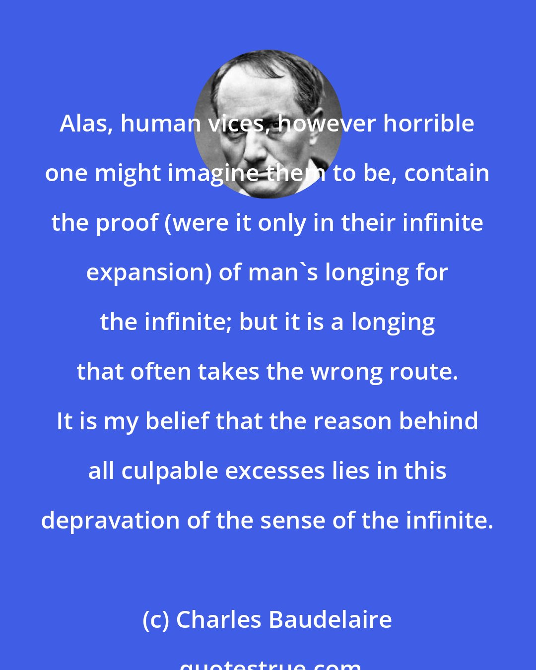 Charles Baudelaire: Alas, human vices, however horrible one might imagine them to be, contain the proof (were it only in their infinite expansion) of man's longing for the infinite; but it is a longing that often takes the wrong route. It is my belief that the reason behind all culpable excesses lies in this depravation of the sense of the infinite.