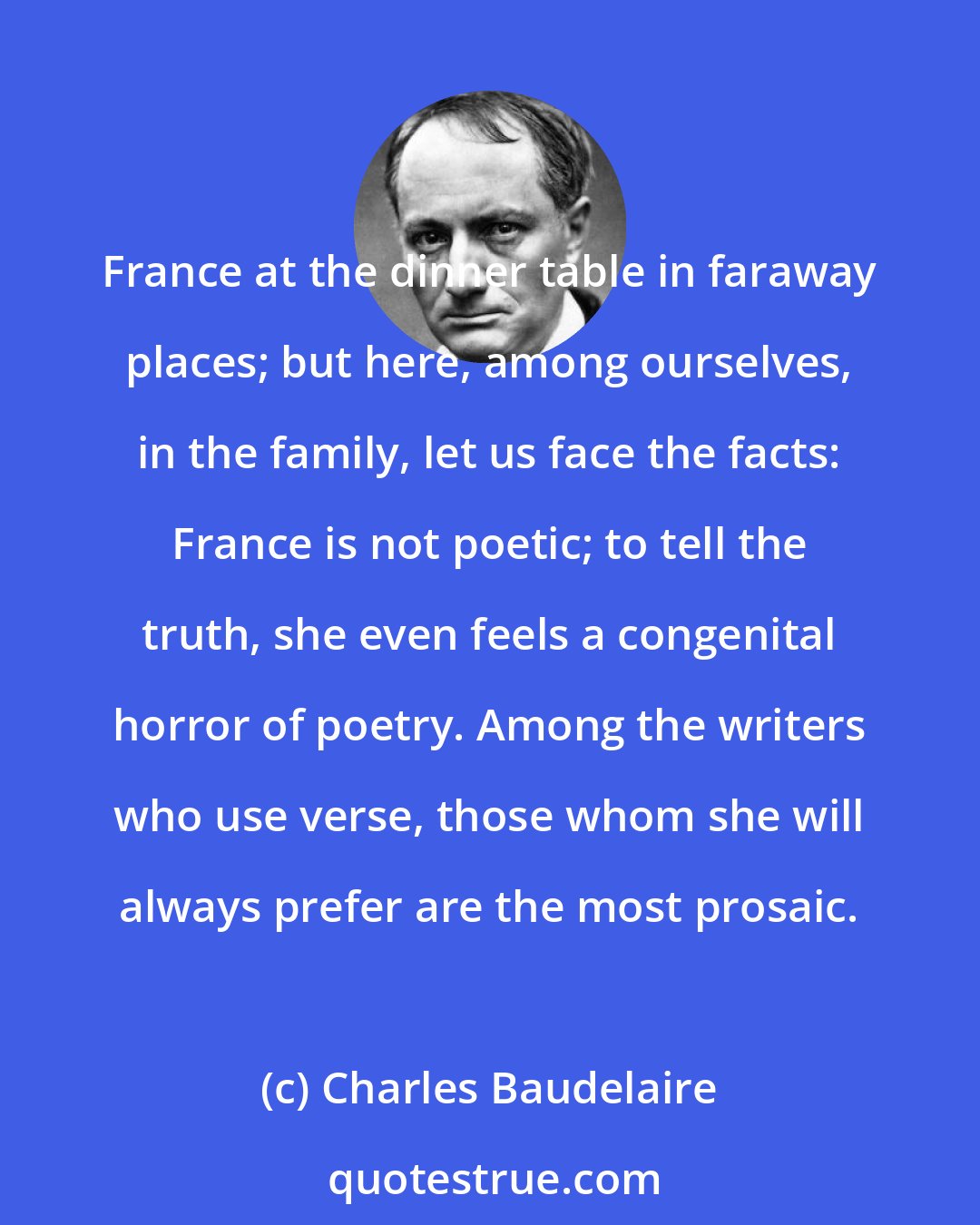 Charles Baudelaire: France at the dinner table in faraway places; but here, among ourselves, in the family, let us face the facts: France is not poetic; to tell the truth, she even feels a congenital horror of poetry. Among the writers who use verse, those whom she will always prefer are the most prosaic.