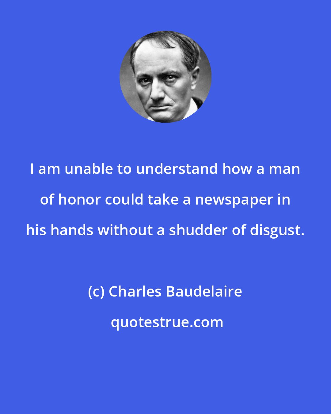 Charles Baudelaire: I am unable to understand how a man of honor could take a newspaper in his hands without a shudder of disgust.