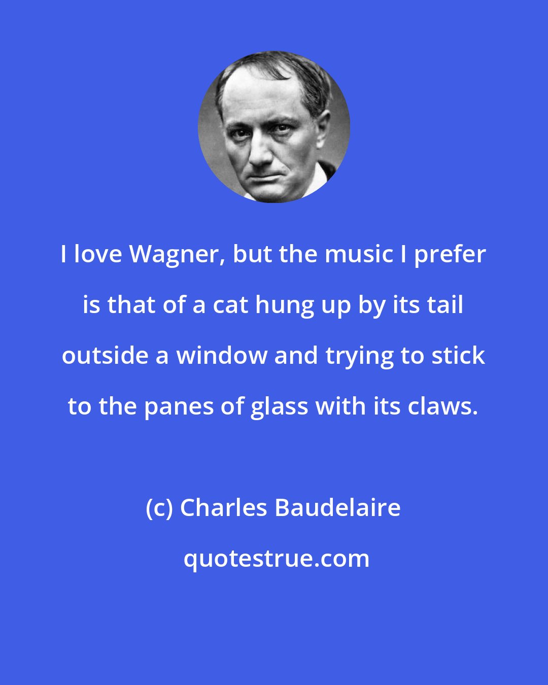 Charles Baudelaire: I love Wagner, but the music I prefer is that of a cat hung up by its tail outside a window and trying to stick to the panes of glass with its claws.