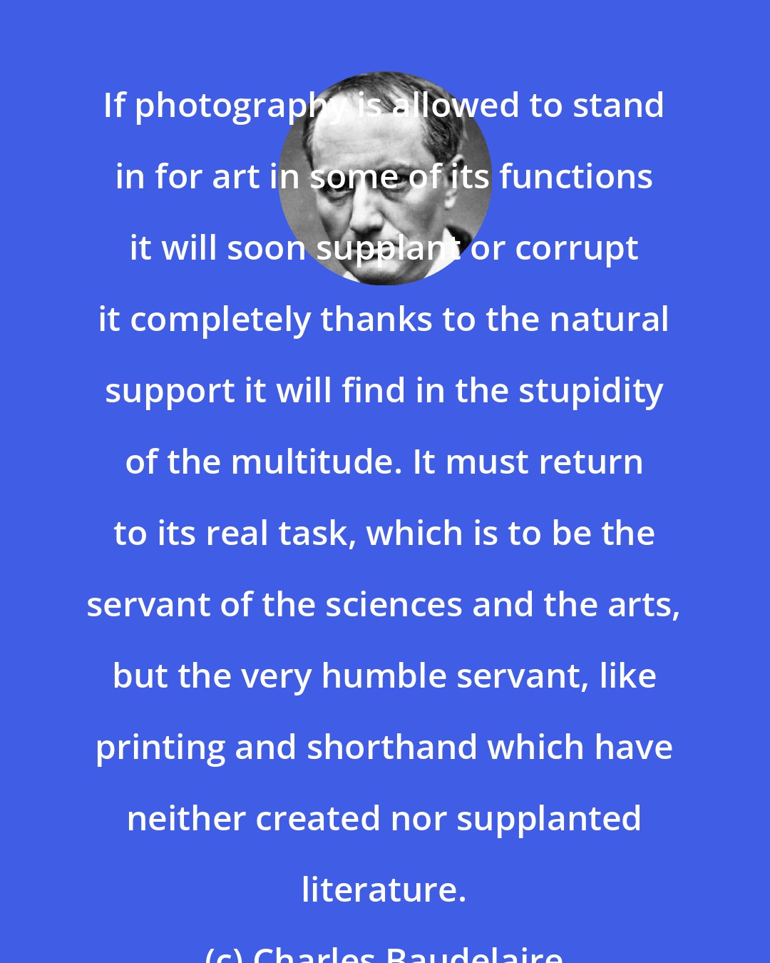 Charles Baudelaire: If photography is allowed to stand in for art in some of its functions it will soon supplant or corrupt it completely thanks to the natural support it will find in the stupidity of the multitude. It must return to its real task, which is to be the servant of the sciences and the arts, but the very humble servant, like printing and shorthand which have neither created nor supplanted literature.