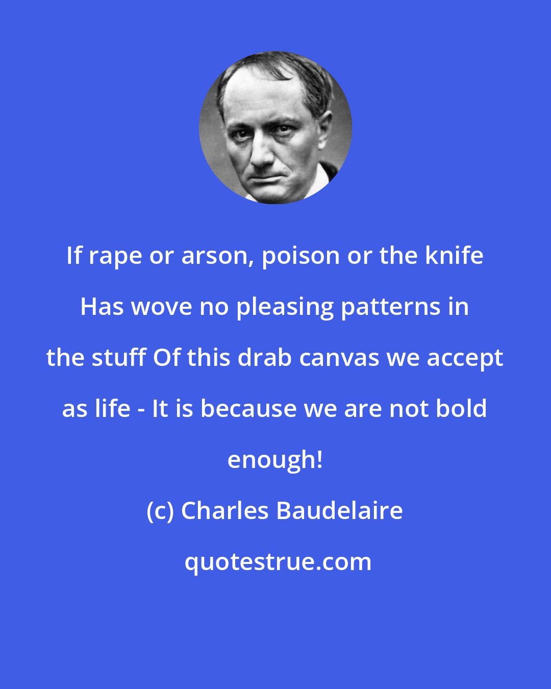 Charles Baudelaire: If rape or arson, poison or the knife Has wove no pleasing patterns in the stuff Of this drab canvas we accept as life - It is because we are not bold enough!