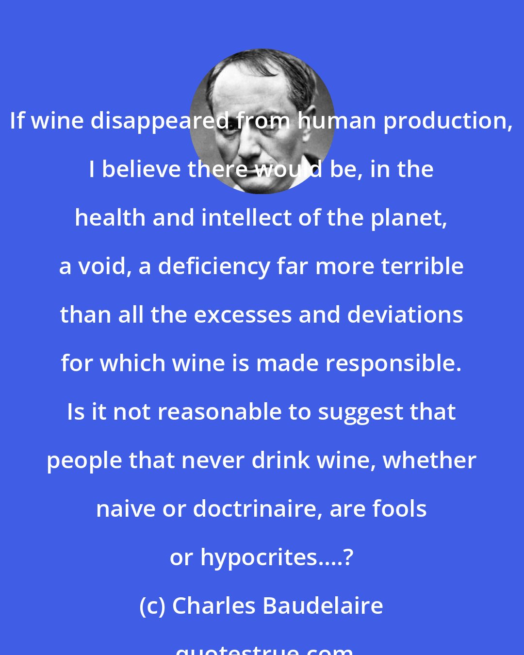 Charles Baudelaire: If wine disappeared from human production, I believe there would be, in the health and intellect of the planet, a void, a deficiency far more terrible than all the excesses and deviations for which wine is made responsible. Is it not reasonable to suggest that people that never drink wine, whether naive or doctrinaire, are fools or hypocrites....?