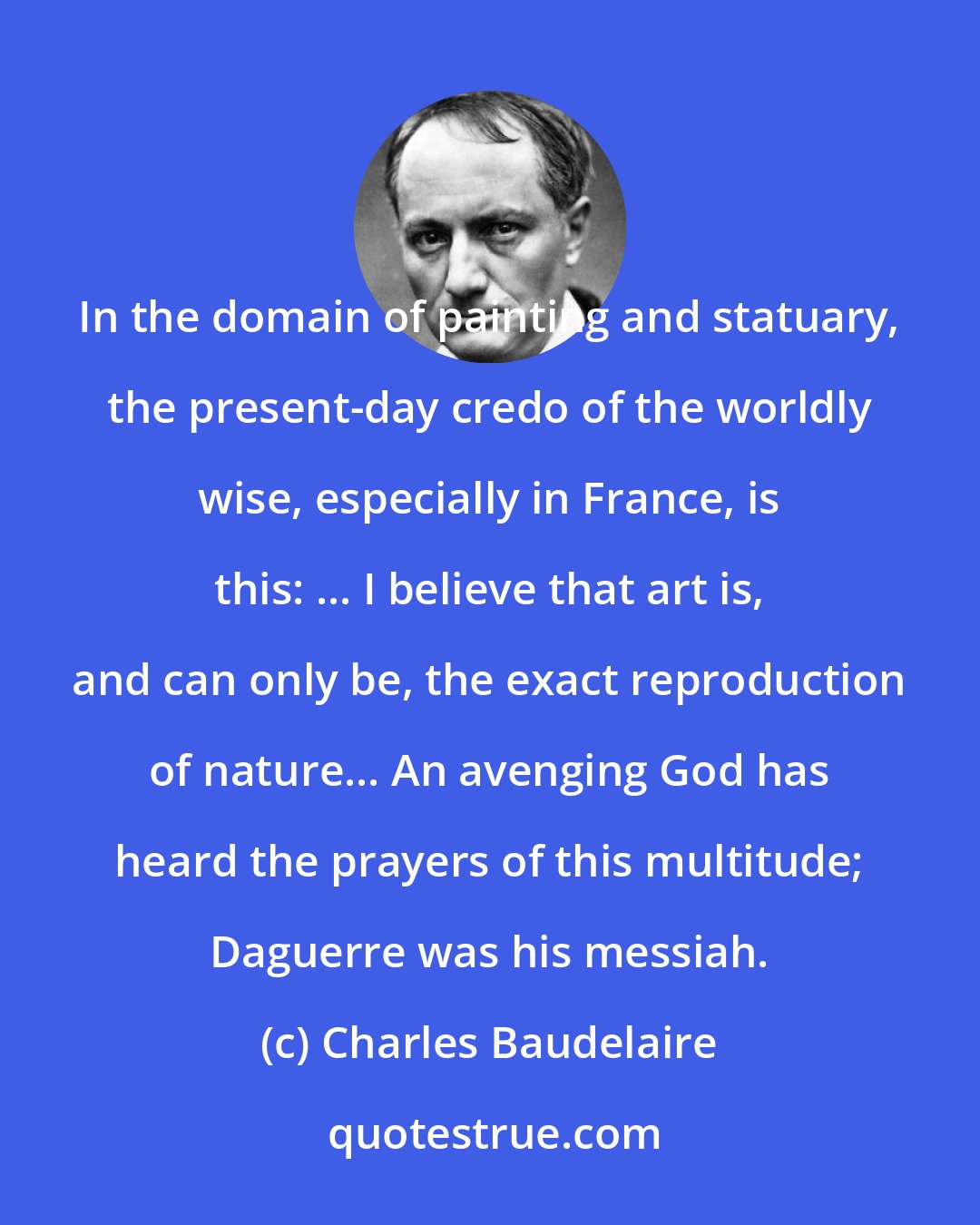 Charles Baudelaire: In the domain of painting and statuary, the present-day credo of the worldly wise, especially in France, is this: ... I believe that art is, and can only be, the exact reproduction of nature... An avenging God has heard the prayers of this multitude; Daguerre was his messiah.