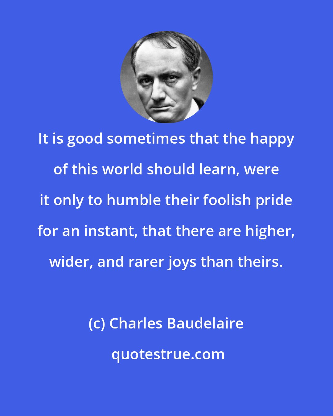 Charles Baudelaire: It is good sometimes that the happy of this world should learn, were it only to humble their foolish pride for an instant, that there are higher, wider, and rarer joys than theirs.