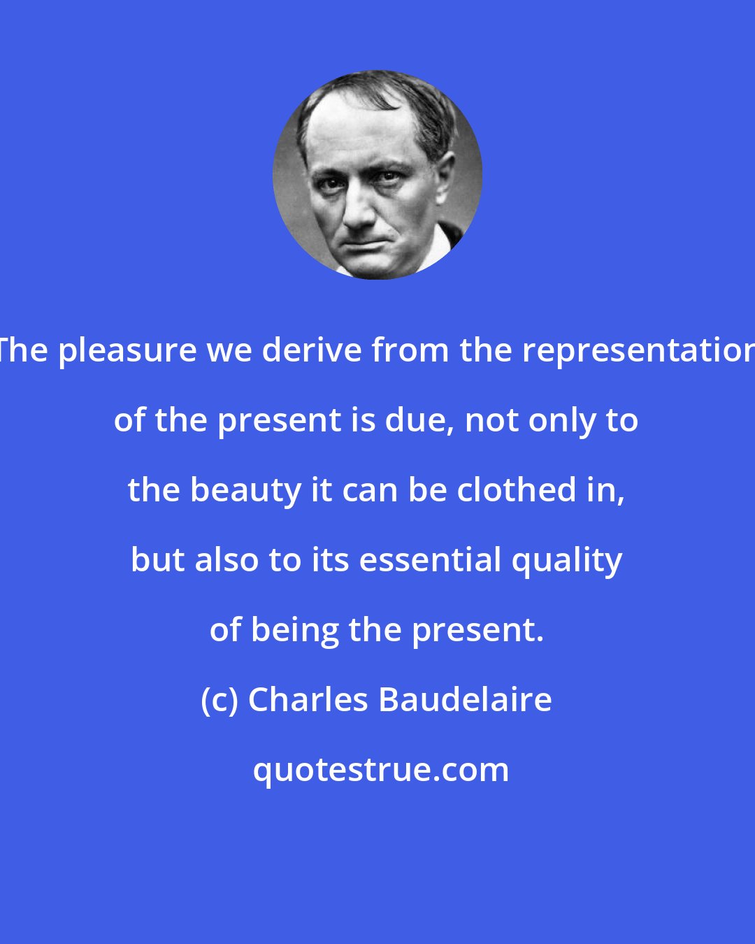 Charles Baudelaire: The pleasure we derive from the representation of the present is due, not only to the beauty it can be clothed in, but also to its essential quality of being the present.