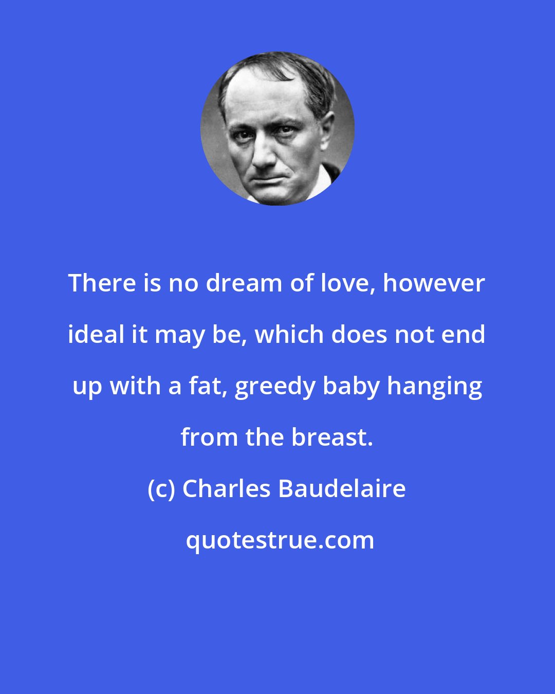 Charles Baudelaire: There is no dream of love, however ideal it may be, which does not end up with a fat, greedy baby hanging from the breast.