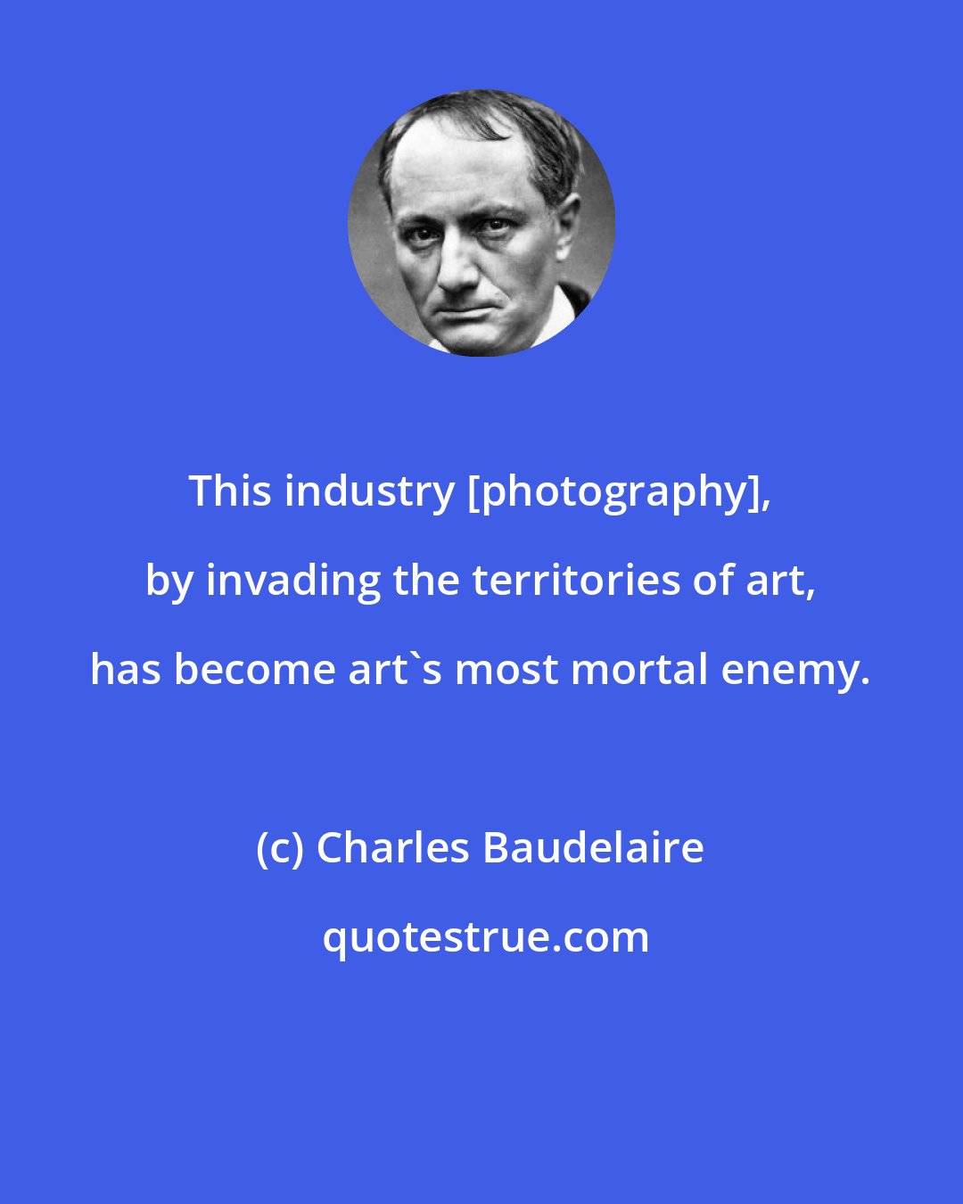 Charles Baudelaire: This industry [photography], by invading the territories of art, has become art's most mortal enemy.