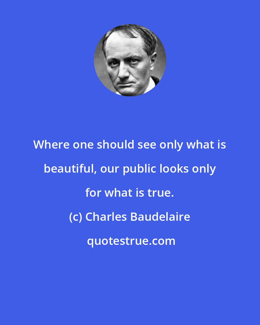 Charles Baudelaire: Where one should see only what is beautiful, our public looks only for what is true.