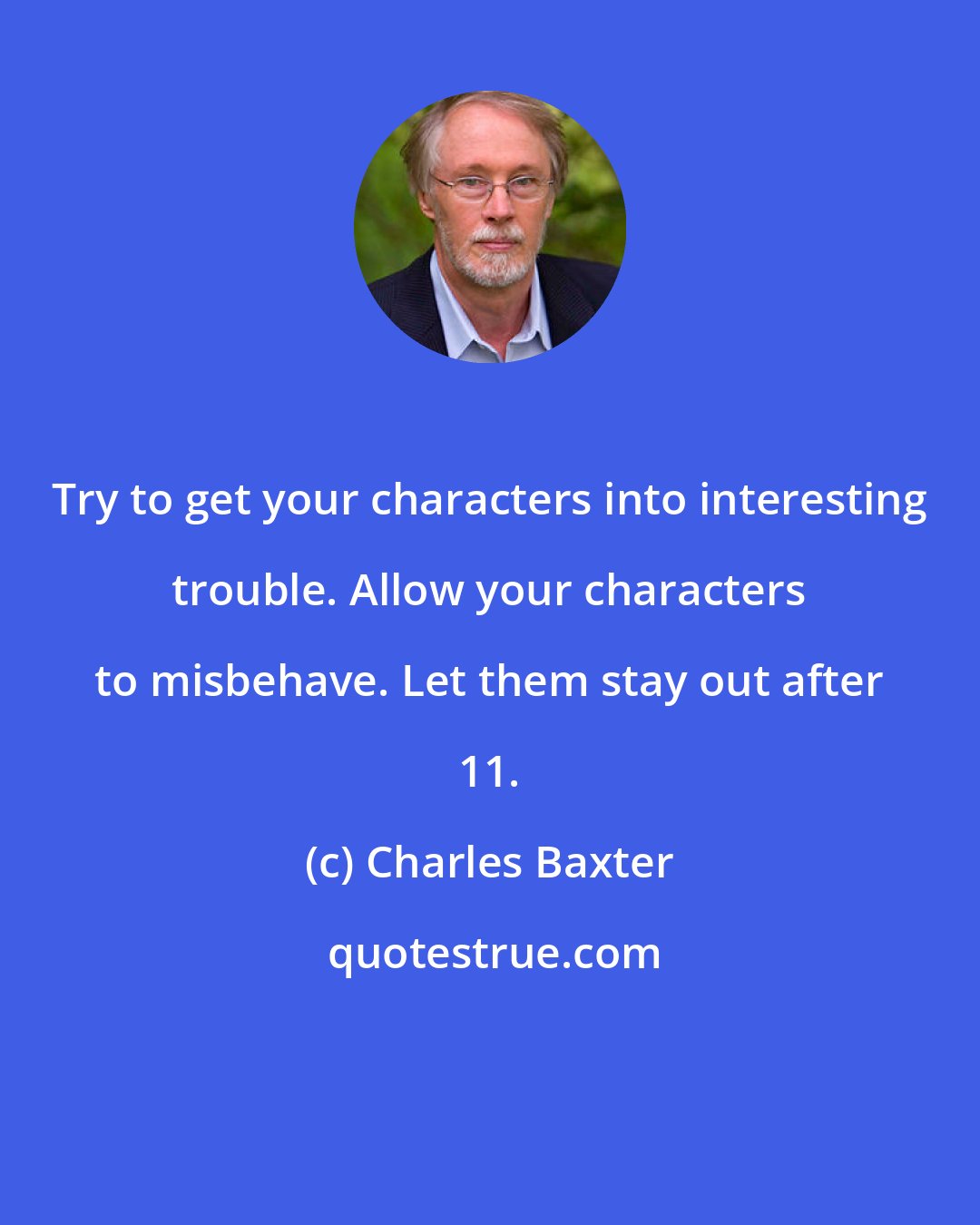 Charles Baxter: Try to get your characters into interesting trouble. Allow your characters to misbehave. Let them stay out after 11.