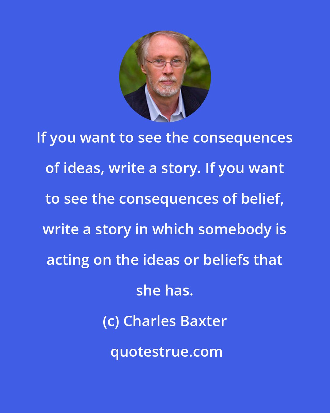 Charles Baxter: If you want to see the consequences of ideas, write a story. If you want to see the consequences of belief, write a story in which somebody is acting on the ideas or beliefs that she has.