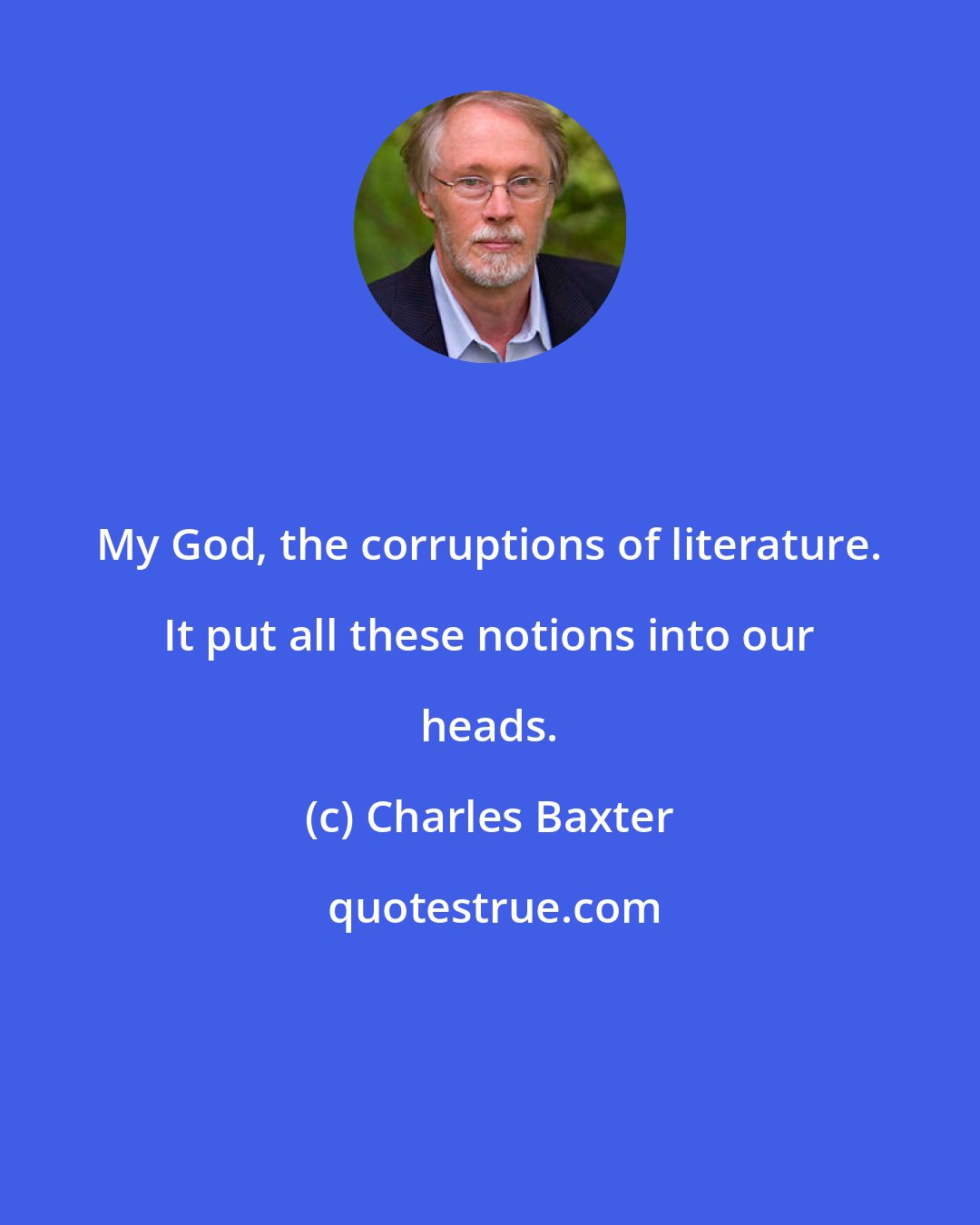 Charles Baxter: My God, the corruptions of literature. It put all these notions into our heads.