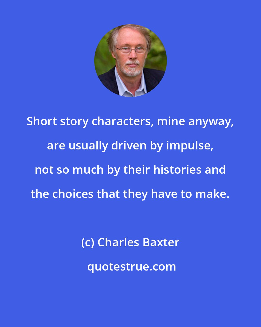 Charles Baxter: Short story characters, mine anyway, are usually driven by impulse, not so much by their histories and the choices that they have to make.