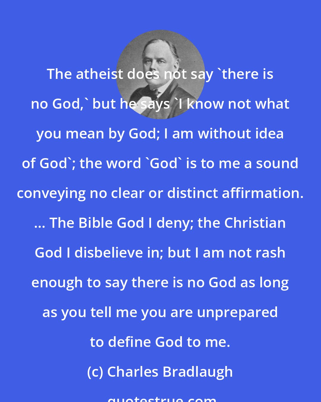 Charles Bradlaugh: The atheist does not say 'there is no God,' but he says 'I know not what you mean by God; I am without idea of God'; the word 'God' is to me a sound conveying no clear or distinct affirmation. ... The Bible God I deny; the Christian God I disbelieve in; but I am not rash enough to say there is no God as long as you tell me you are unprepared to define God to me.
