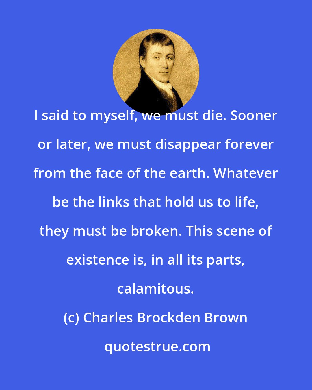 Charles Brockden Brown: I said to myself, we must die. Sooner or later, we must disappear forever from the face of the earth. Whatever be the links that hold us to life, they must be broken. This scene of existence is, in all its parts, calamitous.
