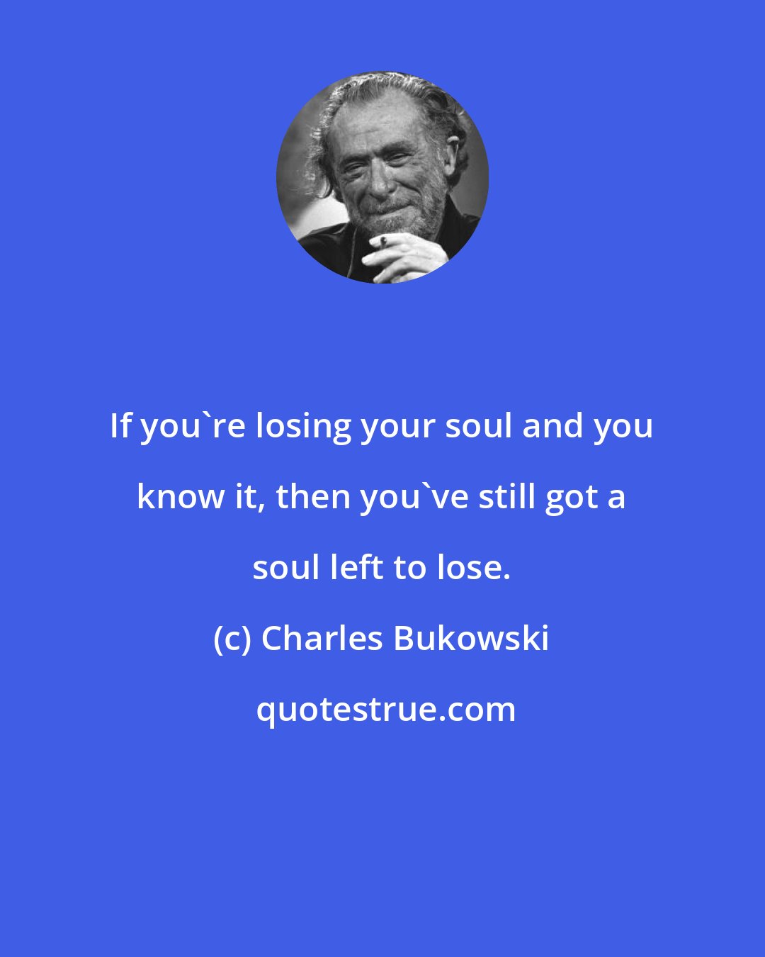 Charles Bukowski: If you're losing your soul and you know it, then you've still got a soul left to lose.