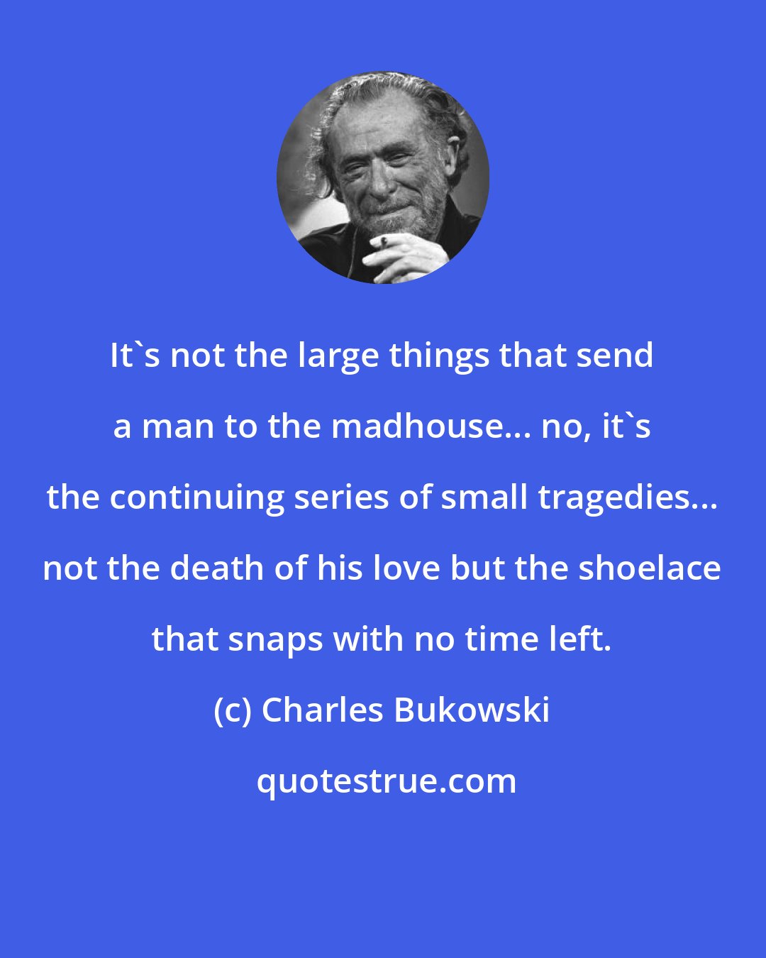 Charles Bukowski: It's not the large things that send a man to the madhouse... no, it's the continuing series of small tragedies... not the death of his love but the shoelace that snaps with no time left.
