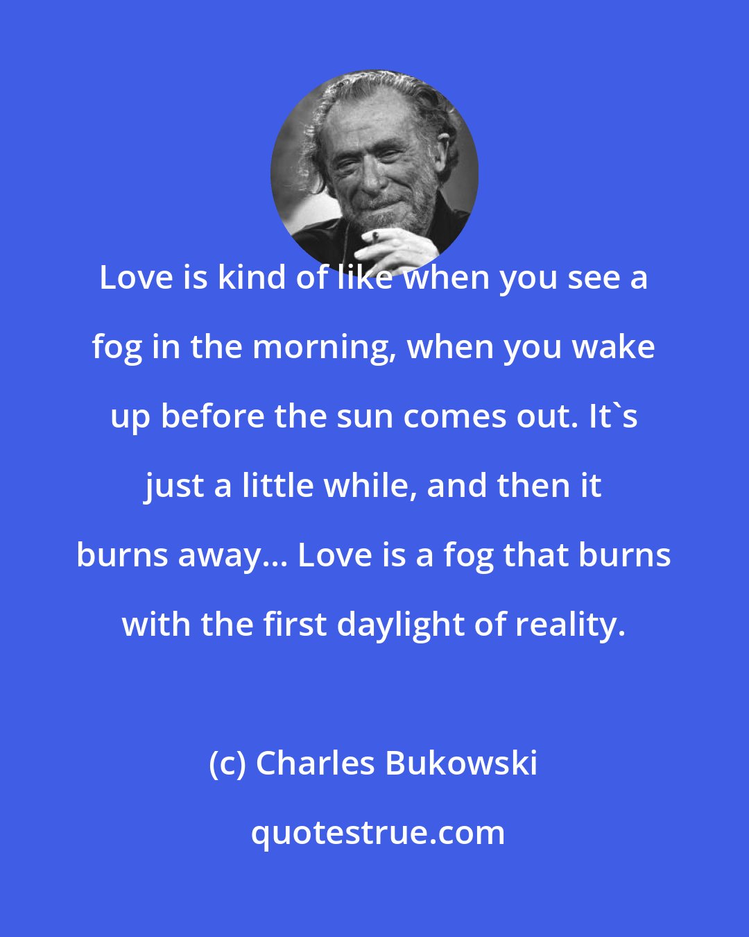 Charles Bukowski: Love is kind of like when you see a fog in the morning, when you wake up before the sun comes out. It's just a little while, and then it burns away... Love is a fog that burns with the first daylight of reality.