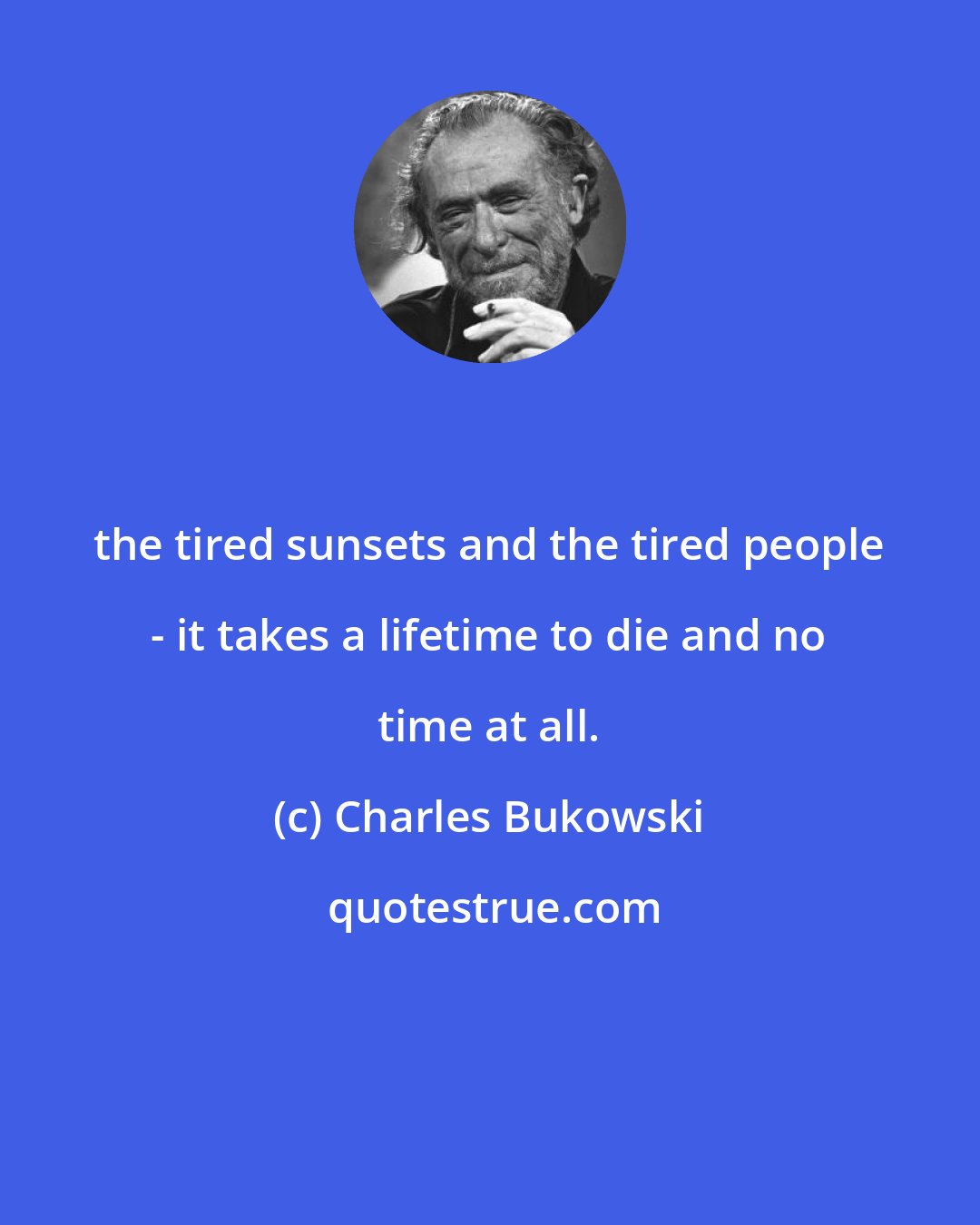 Charles Bukowski: the tired sunsets and the tired people - it takes a lifetime to die and no time at all.