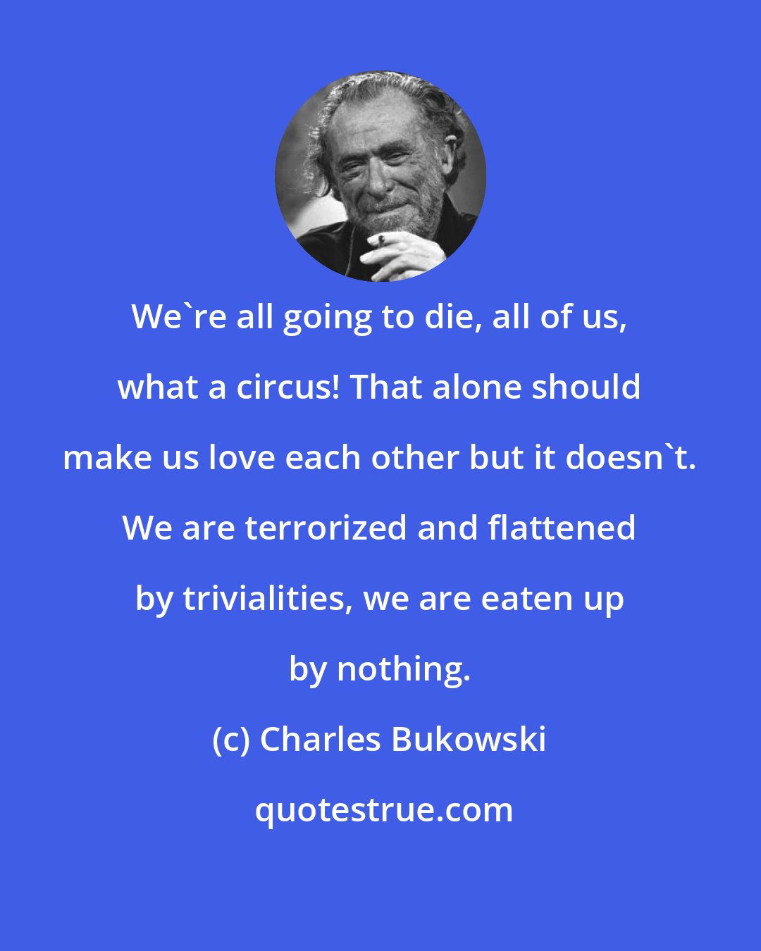 Charles Bukowski: We're all going to die, all of us, what a circus! That alone should make us love each other but it doesn't. We are terrorized and flattened by trivialities, we are eaten up by nothing.