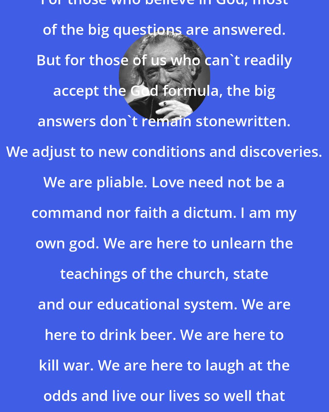 Charles Bukowski: For those who believe in God, most of the big questions are answered. But for those of us who can't readily accept the God formula, the big answers don't remain stonewritten. We adjust to new conditions and discoveries. We are pliable. Love need not be a command nor faith a dictum. I am my own god. We are here to unlearn the teachings of the church, state and our educational system. We are here to drink beer. We are here to kill war. We are here to laugh at the odds and live our lives so well that Death will tremble to take us.