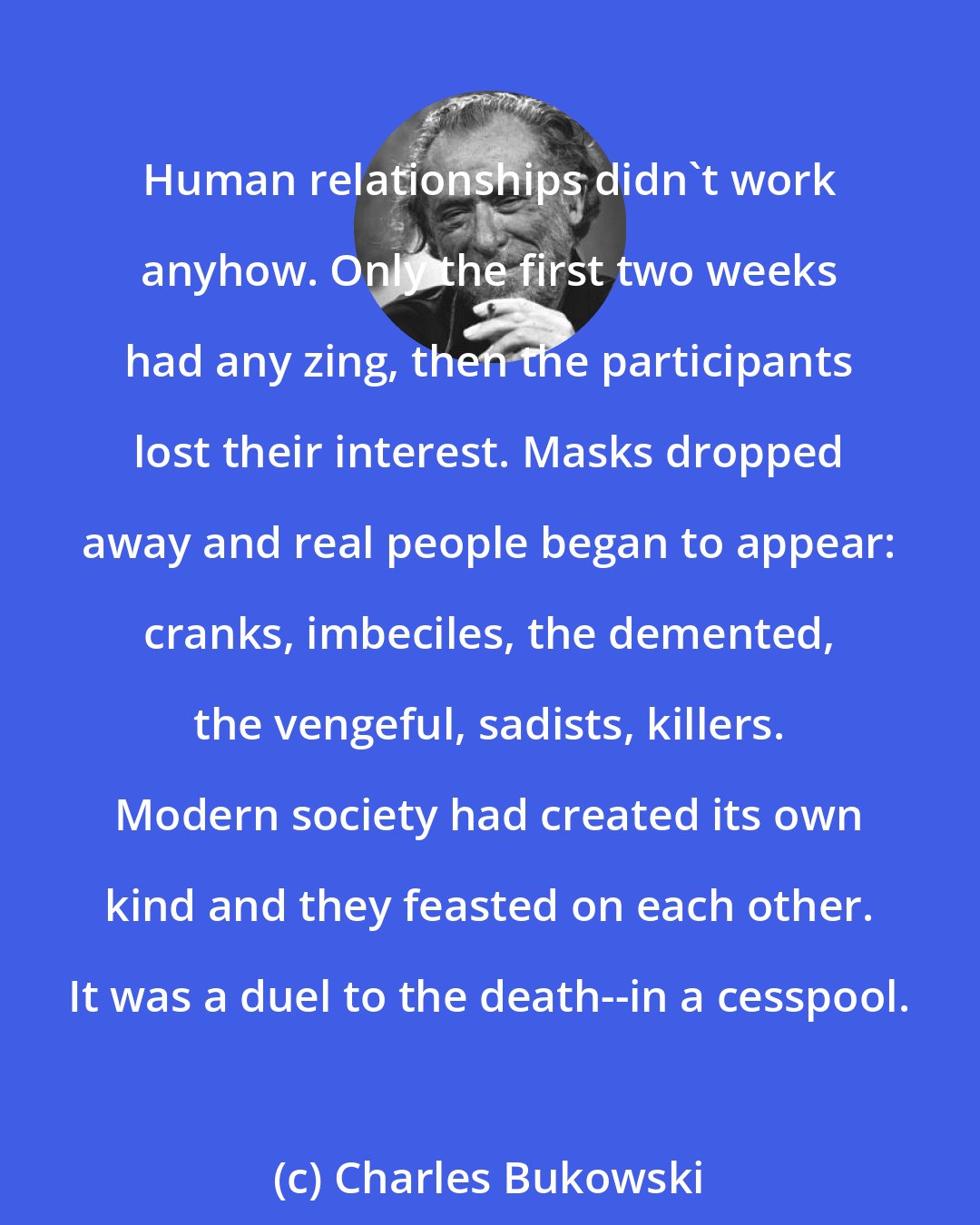 Charles Bukowski: Human relationships didn't work anyhow. Only the first two weeks had any zing, then the participants lost their interest. Masks dropped away and real people began to appear: cranks, imbeciles, the demented, the vengeful, sadists, killers. Modern society had created its own kind and they feasted on each other. It was a duel to the death--in a cesspool.