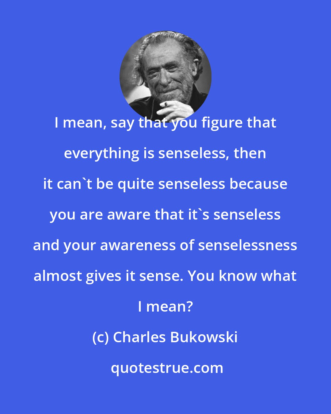 Charles Bukowski: I mean, say that you figure that everything is senseless, then it can't be quite senseless because you are aware that it's senseless and your awareness of senselessness almost gives it sense. You know what I mean?