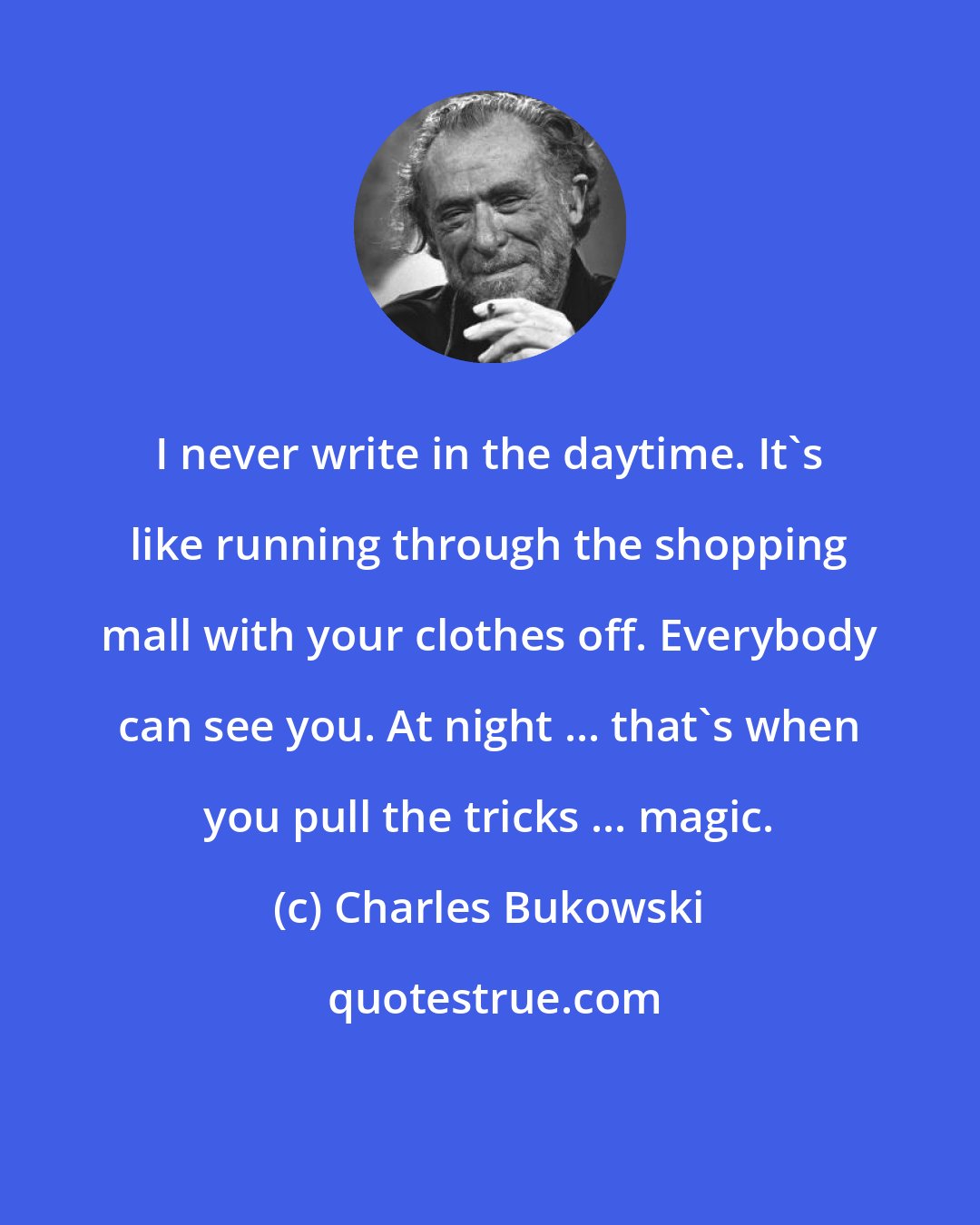 Charles Bukowski: I never write in the daytime. It's like running through the shopping mall with your clothes off. Everybody can see you. At night ... that's when you pull the tricks ... magic.