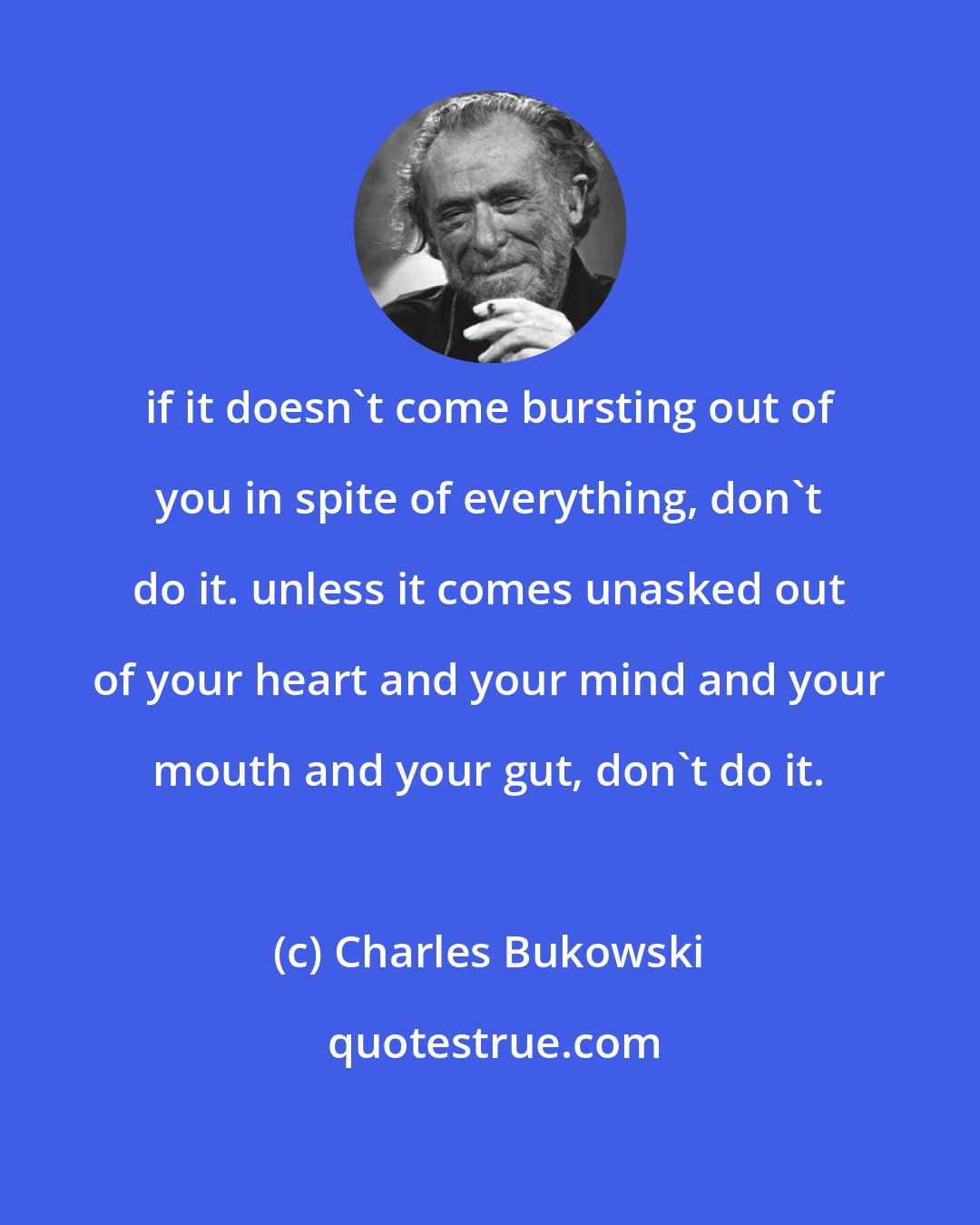 Charles Bukowski: if it doesn't come bursting out of you in spite of everything, don't do it. unless it comes unasked out of your heart and your mind and your mouth and your gut, don't do it.
