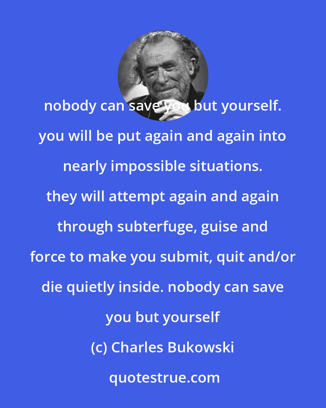 Charles Bukowski: nobody can save you but yourself. you will be put again and again into nearly impossible situations. they will attempt again and again through subterfuge, guise and force to make you submit, quit and/or die quietly inside. nobody can save you but yourself