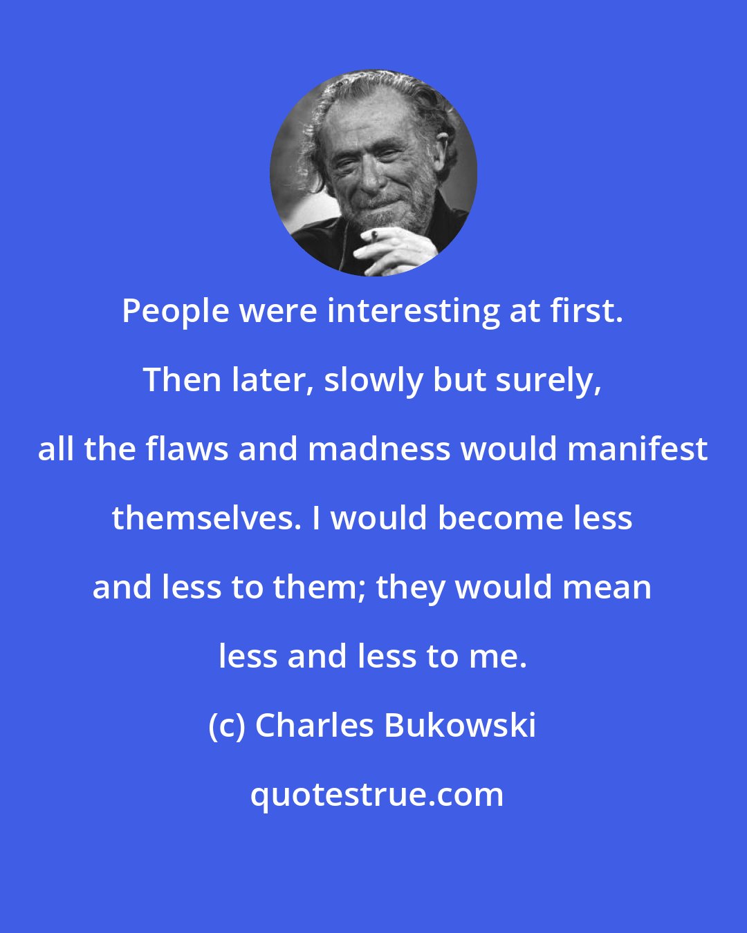 Charles Bukowski: People were interesting at first. Then later, slowly but surely, all the flaws and madness would manifest themselves. I would become less and less to them; they would mean less and less to me.