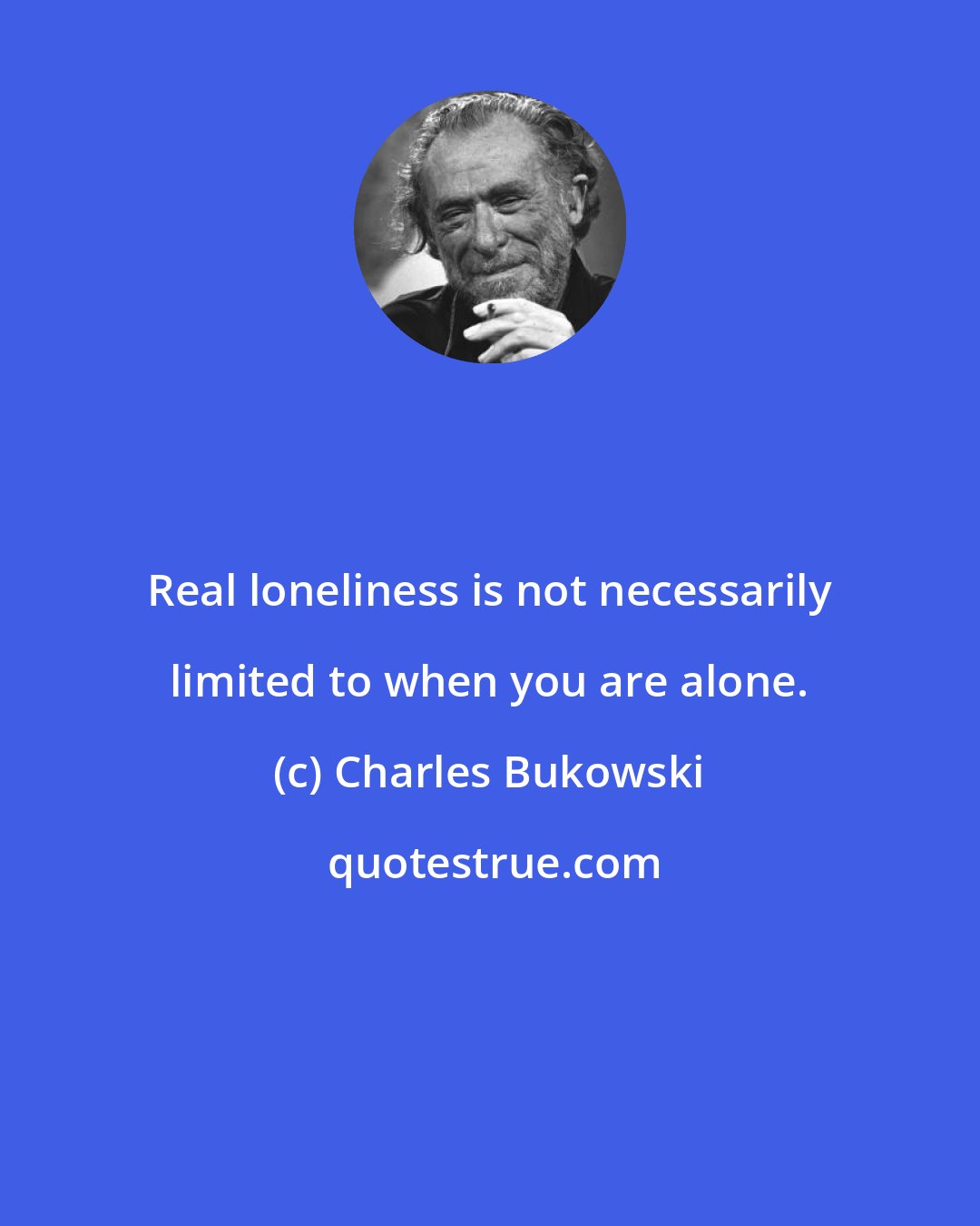 Charles Bukowski: Real loneliness is not necessarily limited to when you are alone.