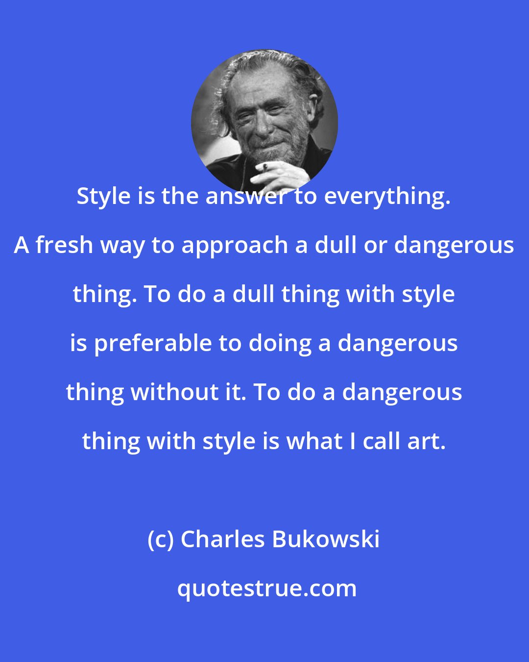 Charles Bukowski: Style is the answer to everything. A fresh way to approach a dull or dangerous thing. To do a dull thing with style is preferable to doing a dangerous thing without it. To do a dangerous thing with style is what I call art.