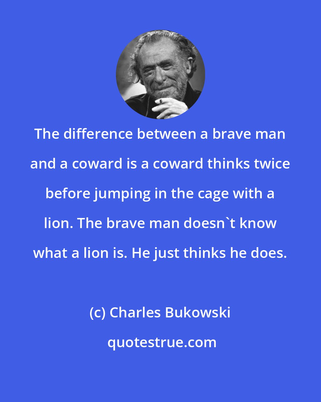 Charles Bukowski: The difference between a brave man and a coward is a coward thinks twice before jumping in the cage with a lion. The brave man doesn't know what a lion is. He just thinks he does.